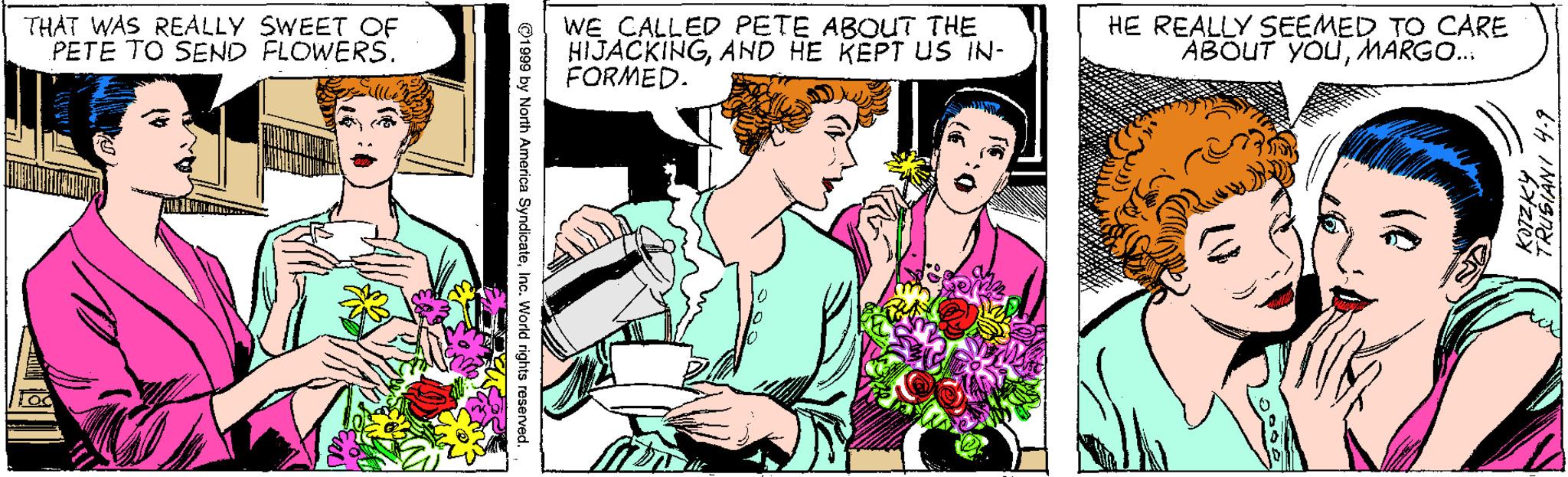 Illustration OCR: THAT WAS REALLY SWEET OF PETE TO SEND FLOWERS. WE CALLED PETE ABOUT THE HIJACKINGAND HE KEPT US IN- FORMED. HE REALLY SEEMED TO CARE ABOUT YOUMARGO. (@ ©1999 by North America SyndicaleInc. World rights reserved THAT WAS REALLY SWEET OF PETE TO SEND FLOWERS. WE CALLED PETE ABOUT THE HIJACKINGAND HE KEPT US IN- FORMED. HE REALLY SEEMED TO CARE ABOUT YOUMARGO. (@ ©1999 by North America SyndicaleInc. World rights reserved