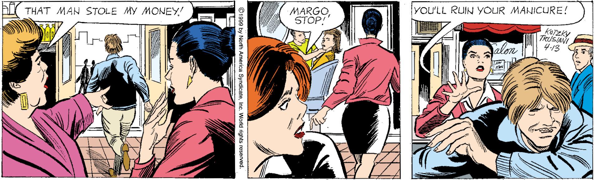 Comic book OCR: yOU'LL RUIN YOUR MANICURE! A THAT MAN STOLE My MONEY! MARGOSTOP! KOTZKY TRUSIANI 4-13 Palon ©1999 by North America SyndicateInc. World rights reserved. yOU'LL RUIN YOUR MANICURE! A THAT MAN STOLE My MONEY! MARGOSTOP! KOTZKY TRUSIANI 4-13 Palon ©1999 by North America SyndicateInc. World rights reserved.