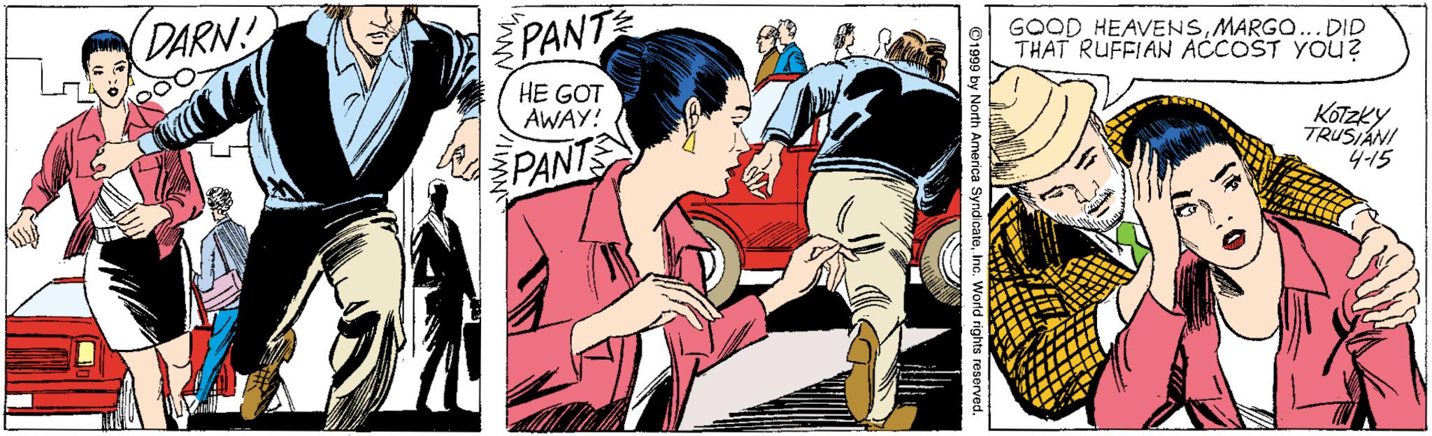 Fictional character OCR: DARN PANT GOOD HEAVENSMARGO... DID THAT RUFFIAN ACCOST YOu? HE GOT AWAY! JPANTS Kotzky TRUSIANI 4-15 ©1999 by North America SyndcateInc. World rights reserved. DARN PANT GOOD HEAVENSMARGO... DID THAT RUFFIAN ACCOST YOu? HE GOT AWAY! JPANTS Kotzky TRUSIANI 4-15 ©1999 by North America SyndcateInc. World rights reserved.