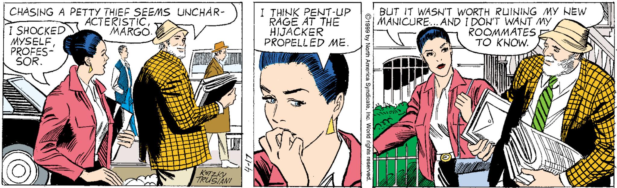 Interaction OCR: CHASING A PETTY THIEF SEEMS UNCHAR- ACTERISTICMARGO I THINK PENT-UP RAGE AT THE HIJACKER PROPELLED ME. BUT IT WASN'T WORTH RUINING MY NEW MANICURE... AND I DON'T WANT MY I SHOCKED MYSELF PROFES- SOR. ROOMMATES TO KNOW. TRÜSIANI CHASING A PETTY THIEF SEEMS UNCHAR- ACTERISTICMARGO I THINK PENT-UP RAGE AT THE HIJACKER PROPELLED ME. BUT IT WASN'T WORTH RUINING MY NEW MANICURE... AND I DON'T WANT MY I SHOCKED MYSELF PROFES- SOR. ROOMMATES TO KNOW. TRÜSIANI