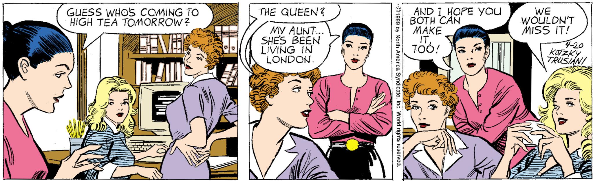 Fictional character OCR: GUESS WHO'S COMING TO HIGH TEA TOMORROW? WE WOULDN'T MISS IT! THE QUEEN ? MY AUNT.. SHES BEEN LIVING IN LONDON. AND I HOPE you BOTH CAN MAKE IT4-20 KOTZKY TRUSIANI GUESS WHO'S COMING TO HIGH TEA TOMORROW? WE WOULDN'T MISS IT! THE QUEEN ? MY AUNT.. SHES BEEN LIVING IN LONDON. AND I HOPE you BOTH CAN MAKE IT4-20 KOTZKY TRUSIANI