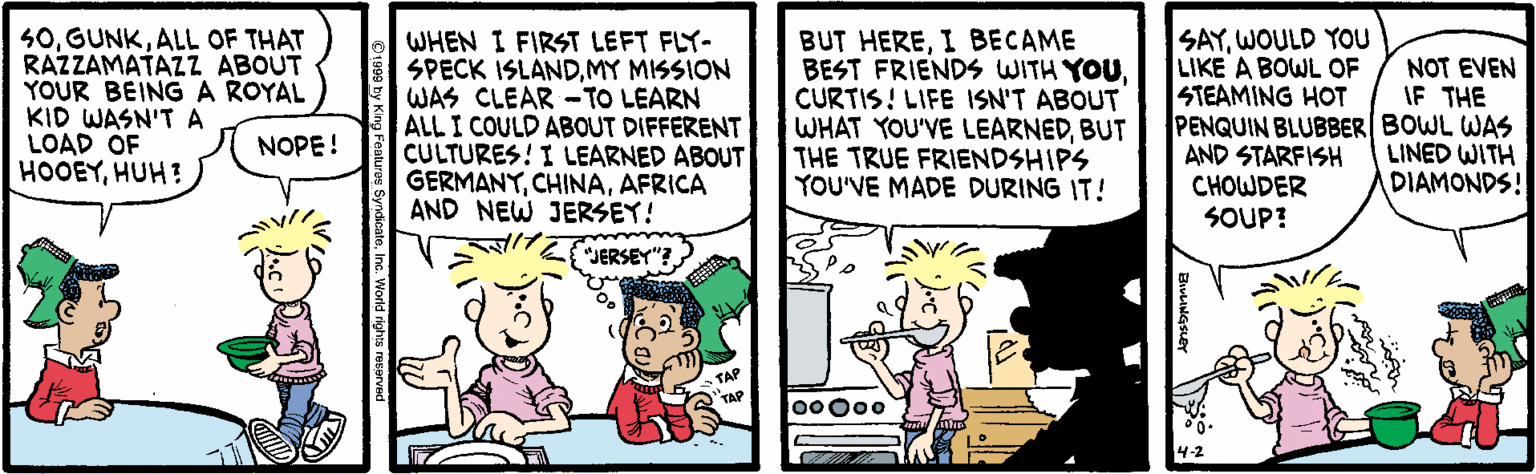 Cartoon OCR: 50ALL OF THAT RAZZAMATAZZ ABOUT YOUR BEINGA ROYAL KID WASN'TA LOAD OF HOOEYHUH : WHEN I FIRST LEFT FLY- SPECK ISLANDMY MISSION WAS CLEAR -TO LEARN ALL I COULD ABOUT DIFFERENT CULTURES! I LEARNED ABOUT GERMANYAFRICA AND NEW JERSEY! BUT HEREI BECAME BEST FRIENDS WITH YOUCURTIS! LIFE ISN'T ABOUT WHAT YOU'VE LEARNEDBUT THE TRUE FRIENDSHIPS YOU'VE MADE DURING IT! SAYWOULD YOU LIKE A BOWL OF STEAMING HOT PENQUIN BLUBBER BOWL WAS AND STARFISH CHOWDER SOUP! NOT EVEN IF THE NOPE! LINED WITH DIAMONDS! JERSEY"? ?? TAP TAP 00 000 50ALL OF THAT RAZZAMATAZZ ABOUT YOUR BEINGA ROYAL KID WASN'TA LOAD OF HOOEYHUH : WHEN I FIRST LEFT FLY- SPECK ISLANDMY MISSION WAS CLEAR -TO LEARN ALL I COULD ABOUT DIFFERENT CULTURES! I LEARNED ABOUT GERMANYAFRICA AND NEW JERSEY! BUT HEREI BECAME BEST FRIENDS WITH YOUCURTIS! LIFE ISN'T ABOUT WHAT YOU'VE LEARNEDBUT THE TRUE FRIENDSHIPS YOU'VE MADE DURING IT! SAYWOULD YOU LIKE A BOWL OF STEAMING HOT PENQUIN BLUBBER BOWL WAS AND STARFISH CHOWDER SOUP! NOT EVEN IF THE NOPE! LINED WITH DIAMONDS! JERSEY"? ?? TAP TAP 00 000