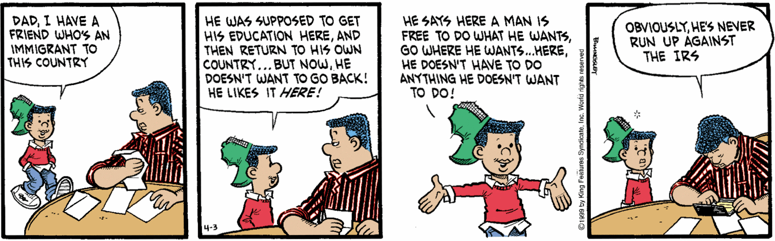 Pleased OCR: DADI HAVE A FRIEND WHO'S AN IMMIGRANT TO THIS COUNTRY HE WAS SUPPOSED TO GET HIS EDUCATION HEREAND THEN RETURN TO HIS OWN COUNTRY... BUT NOWHE DOESN'T WANT TO GO BACK! HE LIKES IT AHERE! HE SAYS HERE A MAN IS FREE TO DO WHAT HE WANTSHE DOESN'T HAVE TO DO ANYTHING HE DOESN'T WANT TO DO! OBVIOUSLYHE'S NEVER RUN UP AGAINST THE IRS DADI HAVE A FRIEND WHO'S AN IMMIGRANT TO THIS COUNTRY HE WAS SUPPOSED TO GET HIS EDUCATION HEREAND THEN RETURN TO HIS OWN COUNTRY... BUT NOWHE DOESN'T WANT TO GO BACK! HE LIKES IT AHERE! HE SAYS HERE A MAN IS FREE TO DO WHAT HE WANTSGO WHERE HE WANTS.HEREHE DOESN'T HAVE TO DO ANYTHING HE DOESN'T WANT TO DO! OBVIOUSLYHE'S NEVER RUN UP AGAINST THE IRS