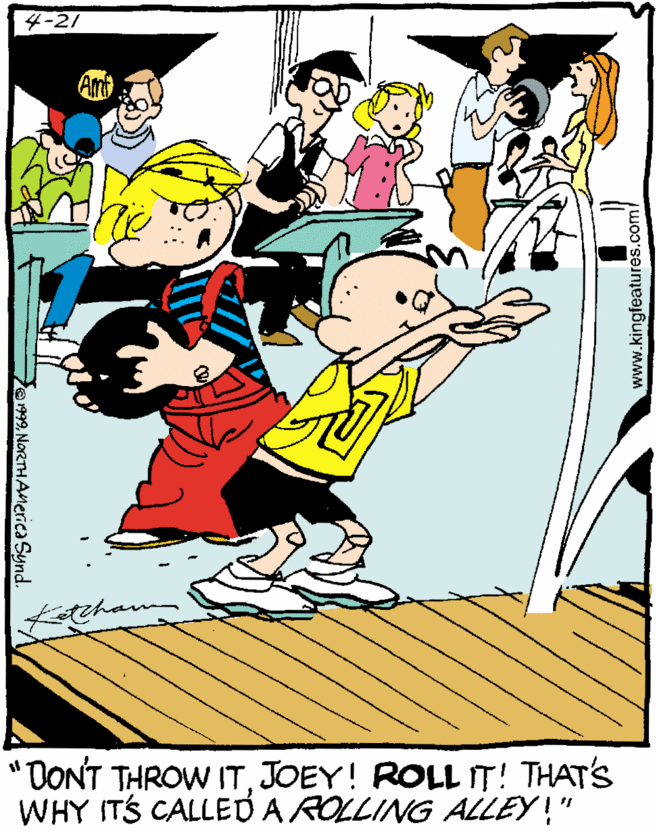 Comics OCR: 4-21 Am teham DONT THROW ITJOEY! ROLL IT! THAT'S WHY ITS CALLED A ROLLING ALLEY!" 01999NoRTHAnerica Synd www.kingfeatures.com/ 4-21 Am teham DONT THROW ITJOEY! ROLL IT! THAT'S WHY ITS CALLED A ROLLING ALLEY!" 01999NoRTHAnerica Synd www.kingfeatures.com/