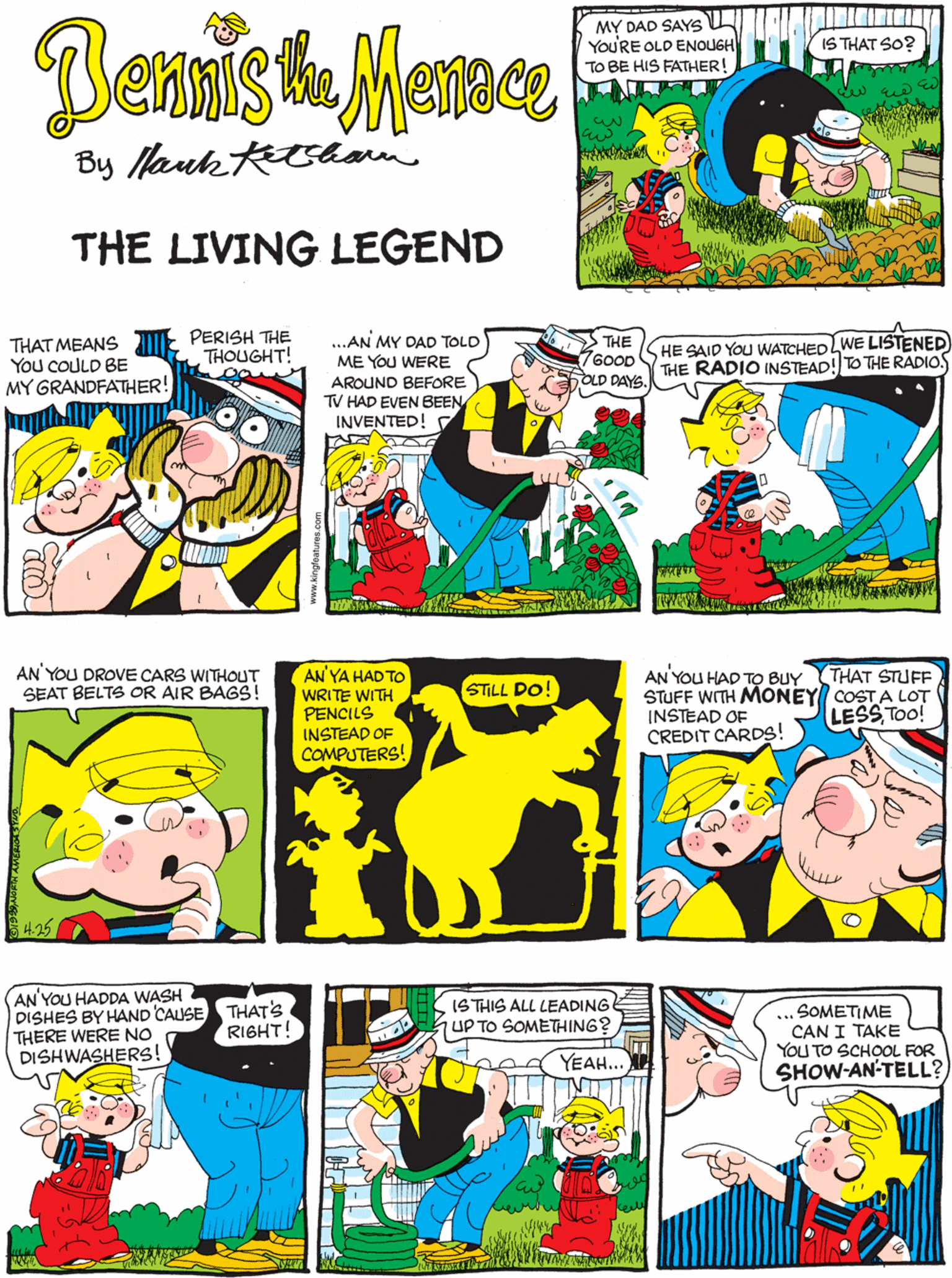 Art OCR: PERISH THE THOUGHT! THAT MEANS You COULD BE MY GRANDFATHER! Bennis he Marnce MY DAD SAYS YOURE OLD ENOUGH TO BE HIS FATHER! IS THAT SO? By Nauk Rham THE LIVING LEGEND ...AN MY DAD TOLD ME YOU WERE AROUND BEFORE TV HAD EVEN BEEN INVENTED! THE 7600D OLD DAYS. HE SAID YOU WATCHEDLWE LISTENED) AN' YOU DROVE CARS WITHOUT THE RADIO INSTEAD! TO THE RADIOS AN'YA HAD TO WRITE WITH PENCILS INSTEAD OF COMPUTERS! SEAT BELTS OR AIR BAGS! STILL DO! S425 AN'YOU HADDA WASH DISHES BY HAND CAUSE THAT'S THERE WERE NO DISHWASHERS! THAT STUFF AN YOU HAD TO BUY STUFF WITH MONEY COST A LOT INSTEAD OF CREDIT CARDS! ISTHIS ALL LEADING SOMETIME CAN I TAKE YOU TO SCHOOL FOR SHOW-AN-TELL? RIGHT! UP TO SOMETHING? LESS Too! YEAH... PERISH THE THOUGHT! THAT MEANS You COULD BE MY GRANDFATHER! Bennis he Marnce MY DAD SAYS YOURE OLD ENOUGH TO BE HIS FATHER! IS THAT SO? By Nauk Rham THE LIVING LEGEND ...AN MY DAD TOLD ME YOU WERE AROUND BEFORE TV HAD EVEN BEEN INVENTED! THE 7600D OLD DAYS. HE SAID YOU WATCHEDLWE LISTENED) AN' YOU DROVE CARS WITHOUT THE RADIO INSTEAD! TO THE RADIOS AN'YA HAD TO WRITE WITH PENCILS INSTEAD OF COMPUTERS! SEAT BELTS OR AIR BAGS! STILL DO! S425 AN'YOU HADDA WASH DISHES BY HAND CAUSE THAT'S THERE WERE NO DISHWASHERS! THAT STUFF AN YOU HAD TO BUY STUFF WITH MONEY COST A LOT INSTEAD OF CREDIT CARDS! ISTHIS ALL LEADING SOMETIME CAN I TAKE YOU TO SCHOOL FOR SHOW-AN-TELL? RIGHT! UP TO SOMETHING? LESS Too! YEAH...