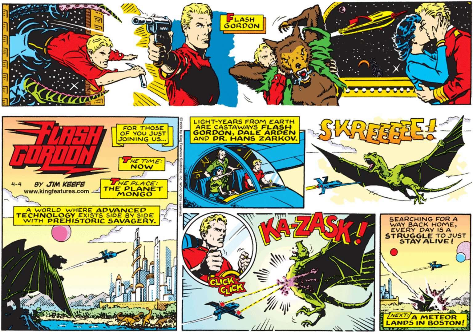 Illustration OCR: FLASH GORDON FOR THOSE OF YOU JUST JOINING US... LIGHT-YEARS FROM EARTH ARE CASTAWAYS FLASH GORDONDALE ARDEN AND DR.HANS ZARKOV. SKREEGEE GORDON THE TIME: NOW BY JIM KEEFE THE PLACE: 4-4 www.kingfeatures.com - THE PLANET MONGO A WORLD WHERE ADVANCED TECHNOLOGY EXISTS SIDE BY SIDE WITH PREHISTORIC SAVAGERY. AZAS SEARCHING FOR A WAY BACK HOMEEVERY DAY IS A STRUGGLE TO JUST STAY ALIVE! CLICK- CLICK NEXT:A METEOR LANDS IN BOSTON! FLASH GORDON FOR THOSE OF YOU JUST JOINING US... LIGHT-YEARS FROM EARTH ARE CASTAWAYS FLASH GORDONDALE ARDEN AND DR.HANS ZARKOV. SKREEGEE GORDON THE TIME: NOW BY JIM KEEFE THE PLACE: 4-4 www.kingfeatures.com - THE PLANET MONGO A WORLD WHERE ADVANCED TECHNOLOGY EXISTS SIDE BY SIDE WITH PREHISTORIC SAVAGERY. AZAS SEARCHING FOR A WAY BACK HOMEEVERY DAY IS A STRUGGLE TO JUST STAY ALIVE! CLICK- CLICK NEXT:A METEOR LANDS IN BOSTON!