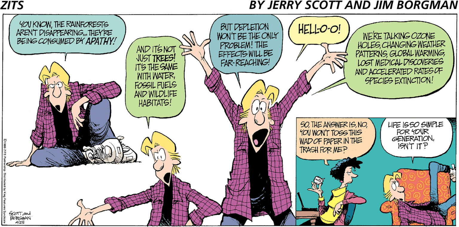 Sharing OCR: ZITS BY JERRY SCOTT AND JIM BORGMAN YOU KNOWTHE RAINFORESTS ARENT DISÁPPEARING. THEY'RE BEING CONSUMED BY APATHY! BUT DEPLETION WON'T BE THE ONLY PROBLEM! THE EFFECTS WILL BE FAR-REACHING! HELLO-O! AND ITS NOT JUST TREES! IT'S THE SAME WITH WATERFOSSIL FUELS AND WILDLIFE HABITATS! WE'RE TALKING OZONE HOLESCHANGING WEATHER PATTERNSLOST MEDICAL DISCOVERIES AND ACCELERATED RATES OF SPECIES EXTINCTION! SOYOU WON'T TOSS THIS WADOF PAPER IN THE TRASH FOR MEP LIFE ISSO SIMPLE FOR YOUR GENERATIONISN'T IT? ScOTT And BRGMAN A/25 Dr9s ZITS Patrorsip Tkertuad ty King Foahaes S ZITS BY JERRY SCOTT AND JIM BORGMAN YOU KNOWTHE RAINFORESTS ARENT DISÁPPEARING. THEY'RE BEING CONSUMED BY APATHY! BUT DEPLETION WON'T BE THE ONLY PROBLEM! THE EFFECTS WILL BE FAR-REACHING! HELLO-O! AND ITS NOT JUST TREES! IT'S THE SAME WITH WATERFOSSIL FUELS AND WILDLIFE HABITATS! WE'RE TALKING OZONE HOLESCHANGING WEATHER PATTERNSGLOBAL WARMINGLOST MEDICAL DISCOVERIES AND ACCELERATED RATES OF SPECIES EXTINCTION! SOTHE ANSWERISYOU WON'T TOSS THIS WADOF PAPER IN THE TRASH FOR MEP LIFE ISSO SIMPLE FOR YOUR GENERATIONISN'T IT? ScOTT And BRGMAN A/25 Dr9s ZITS Patrorsip Tkertuad ty King Foahaes S