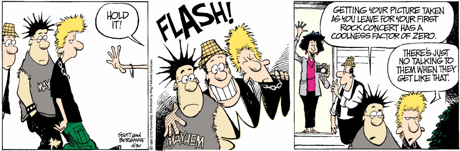 Illustration OCR: HOLD IT! FLASH GETTING YOUR PICTURE TAKEN AS YOU LEAVE FOR KOUR FIRST ROCK CONCERT HAS A COOLNESS FACTOR OF ZERO. THERE'S JUST NO TALKING TO THEM WHEN THEY GET LIKE THAT. MAY BRGMAN 4/30 HOLD IT! FLASH GETTING YOUR PICTURE TAKEN AS YOU LEAVE FOR KOUR FIRST ROCK CONCERT HAS A COOLNESS FACTOR OF ZERO. THERE'S JUST NO TALKING TO THEM WHEN THEY GET LIKE THAT. MAY BRGMAN 4/30