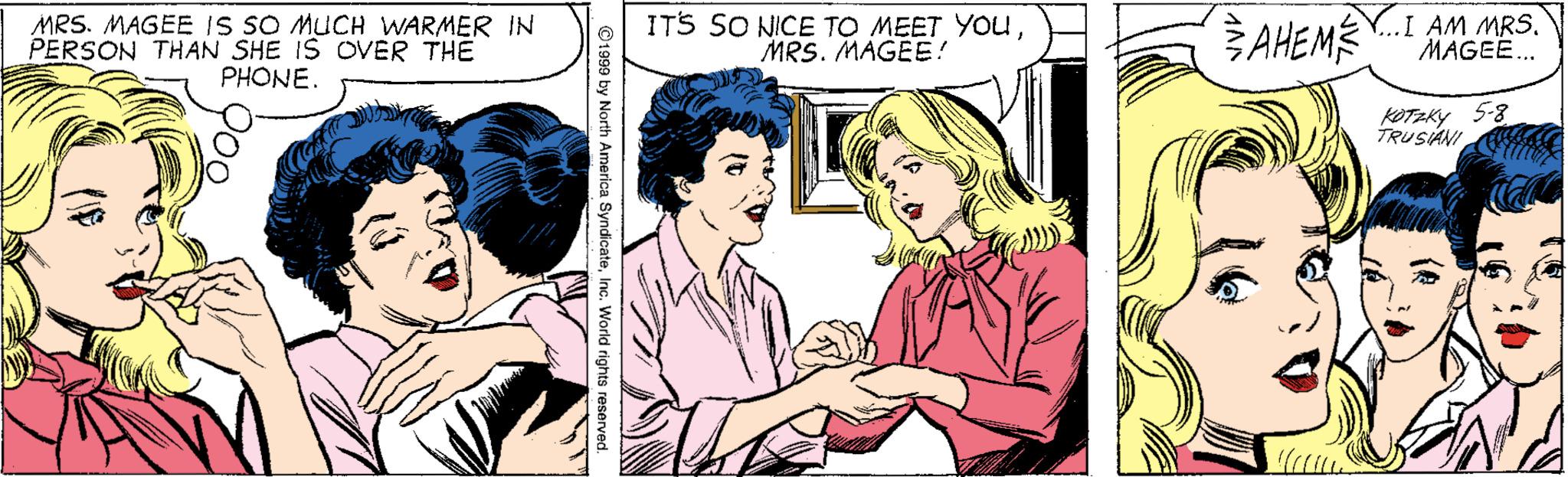 Organism OCR: MRS. MAGEE IS SO MUCH WARMER IN PERSON THAN SHE IS OVER THE PHONE. ITS SO NICE TO MEET YOUMRS. MAGEE! SAHEMÉY.I AM MRS. MAGEE.. KOTAKY 5-8 TRUSANI ©1999 by North America SyndicateInc. World rights reserved. MRS. MAGEE IS SO MUCH WARMER IN PERSON THAN SHE IS OVER THE PHONE. ITS SO NICE TO MEET YOUMRS. MAGEE! SAHEMÉY.I AM MRS. MAGEE.. KOTAKY 5-8 TRUSANI ©1999 by North America SyndicateInc. World rights reserved.