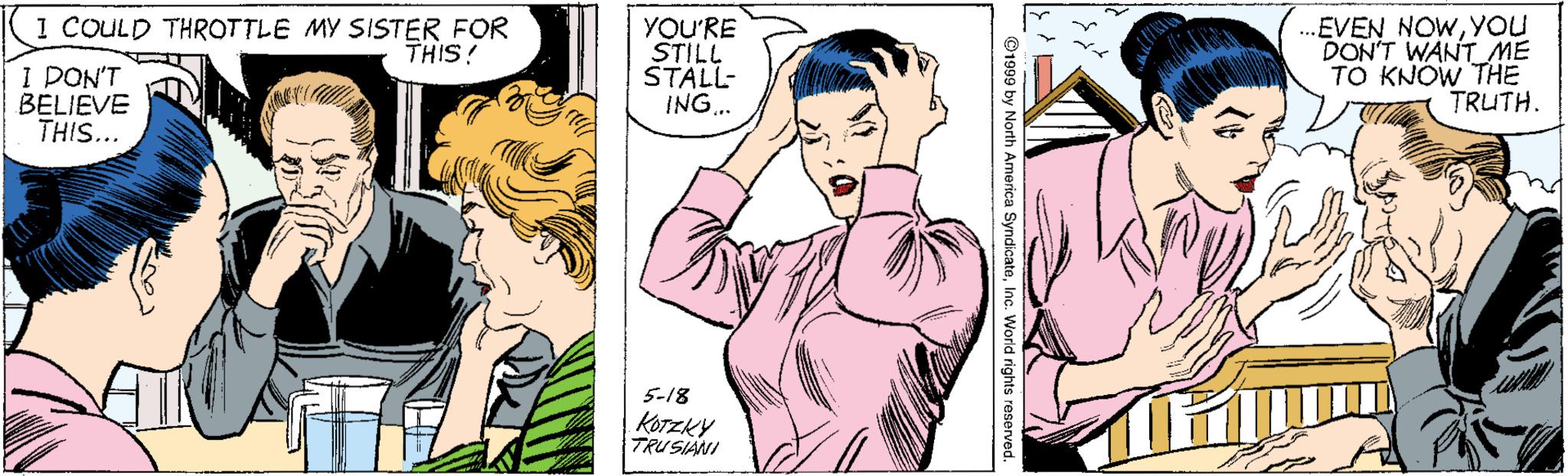 Cartoon OCR: EVEN NOWYOU DON'T WANT ME TO KNOW THE TRUTH. 1 COULD THROTTLE MY SISTER FOR THIS! I DON'T BELIEVE THIS... YOU'RE STILL STALL- ING.. 5-18 KOTZKY TRUSIANI ©1999 by North America SyndicateInc. Worid rights reserved EVEN NOWYOU DON'T WANT ME TO KNOW THE TRUTH. 1 COULD THROTTLE MY SISTER FOR THIS! I DON'T BELIEVE THIS... YOU'RE STILL STALL- ING.. 5-18 KOTZKY TRUSIANI ©1999 by North America SyndicateInc. Worid rights reserved