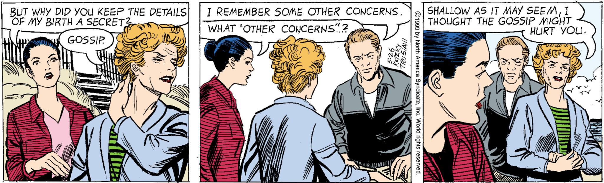 Cartoon OCR: BUT WHY DID YOU KEEP THE DETAILS OF MY BIRTH A SECRET? SHALLOW AS IT MAY SEEM1 THOUGHT THE GOSSIP MIGHT HURT YOU. I REMEMBER SOME OTHER CONCERNS. WHAT "OTHER CONCERNS?GOSSIP. BUT WHY DID YOU KEEP THE DETAILS OF MY BIRTH A SECRET? SHALLOW AS IT MAY SEEM1 THOUGHT THE GOSSIP MIGHT HURT YOU. I REMEMBER SOME OTHER CONCERNS. WHAT "OTHER CONCERNS?