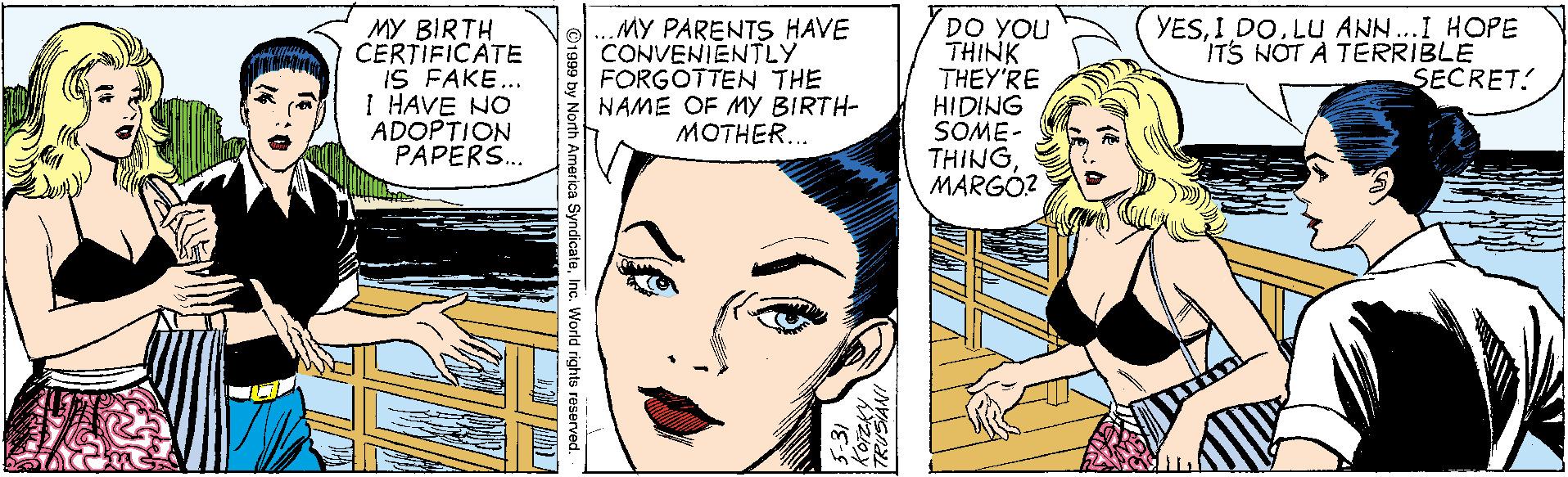 White OCR: YESI DO. LU ANN..I HOPE ITS NOT A TERRIBLE SECRET. MY BIRTH CERTIFICATE IS FAKE... I HAVE NO ADOPTION PAPERS. ..MY PARENTS HAVE CONVENIENTLY FORGOTTEN THE NAME OF MY BIRTH- MOTHER... DO YOU THINK THEY'RE HIDING SOME- THINGMARGÓ? 3:31 YESI DO. LU ANN..I HOPE ITS NOT A TERRIBLE SECRET. MY BIRTH CERTIFICATE IS FAKE... I HAVE NO ADOPTION PAPERS. ..MY PARENTS HAVE CONVENIENTLY FORGOTTEN THE NAME OF MY BIRTH- MOTHER... DO YOU THINK THEY'RE HIDING SOME- THINGMARGÓ? 3:31