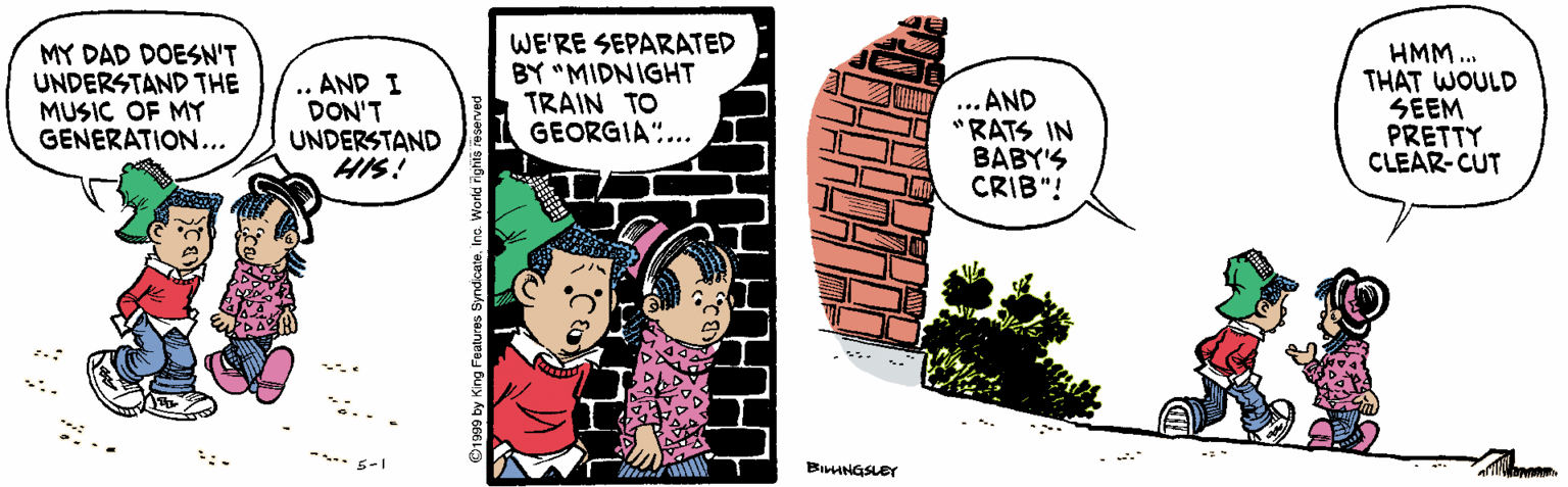 Drawing OCR: MY DAD DOESN'T UNDERSTAND THE MUSIC OF MY GENERATION... .. AND I DON'T UNDERSTAND HIS! WE'RE SEPARATED BY "MIDNIGHT TRAIN TO GEORGIA"... ... AND "RATS IN BABY'S CRIB"! HMM ... THAT WOULD SEEM PRETTY CLEAR-CUT * 6-1 BIINGSLEY MY DAD DOESN'T UNDERSTAND THE MUSIC OF MY GENERATION... .. AND I DON'T UNDERSTAND HIS! WE'RE SEPARATED BY "MIDNIGHT TRAIN TO GEORGIA"... ... AND "RATS IN BABY'S CRIB"! HMM ... THAT WOULD SEEM PRETTY CLEAR-CUT * 6-1 BIINGSLEY