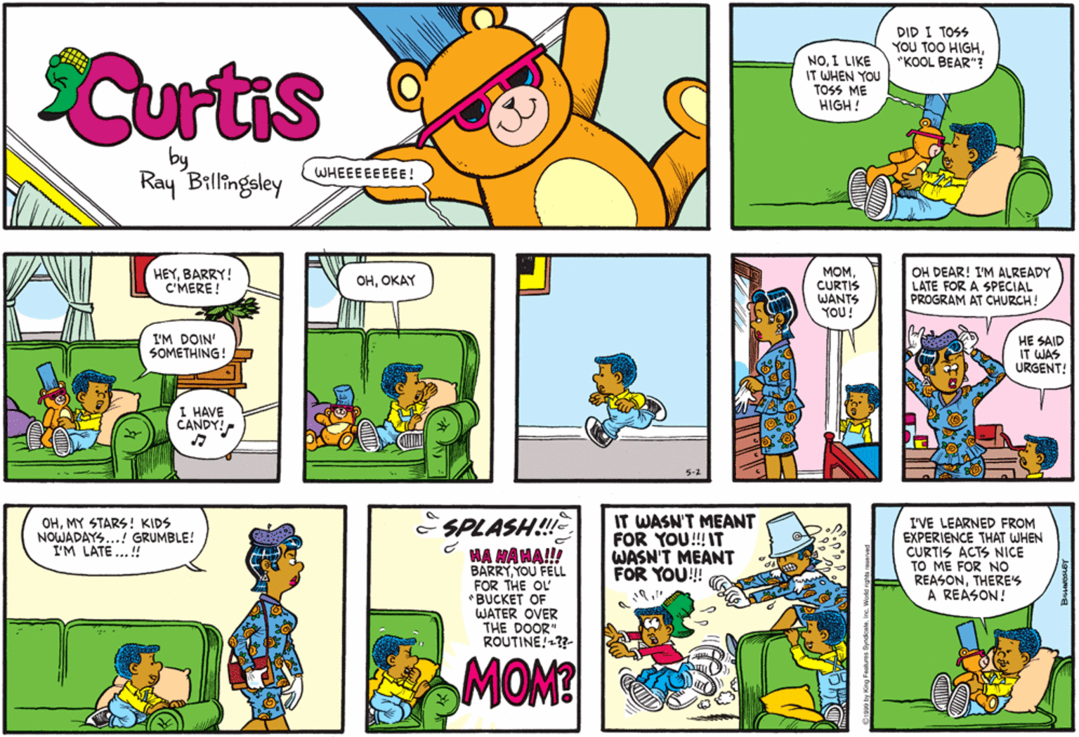 Illustration OCR: DID I TOSS YOU TOO HIGH"KOOL BEAR" Curtis NOI LIKE IT WHEN YOU TOSS ME HIGH ! WHEEEEE EEE ! Ray Billingsley MOM. CURTIS WANTS YOU! OH DEAR! I'M ALREADY LATE FOR A SPECIAL PROGRAM AT CHURCH! HEYBARRY! C'MERE ! ?????Y I'M DOIN' SOMETHING! HE SAID IT WAS URGENT! I HAVE CANDY! IT WASN'T MEANT FOR YOU!!! IT WASN'T MEANT FOR YOU!! OHMY STARS! KIDS NOWADAYS...! GRUMBLE! I'M LATE..! - SPLASH!!!e HA HAHA!! BARRYYOU FELL FOR THE OL *BUCKET OF WATER OVER THE DOOR" ROUTINE!??- I'VE LEARNED FROM EXPERIENCE THAT WHEN CURTIS ACTS NICE TO ME FOR NO REASONTHERES A REASON! MOM? DID I TOSS YOU TOO HIGH"KOOL BEAR" Curtis NOI LIKE IT WHEN YOU TOSS ME HIGH ! WHEEEEE EEE ! Ray Billingsley MOM. CURTIS WANTS YOU! OH DEAR! I'M ALREADY LATE FOR A SPECIAL PROGRAM AT CHURCH! HEYBARRY! C'MERE ! ?????Y I'M DOIN' SOMETHING! HE SAID IT WAS URGENT! I HAVE CANDY! IT WASN'T MEANT FOR YOU!!! IT WASN'T MEANT FOR YOU!! OHMY STARS! KIDS NOWADAYS...! GRUMBLE! I'M LATE..! - SPLASH!!!e HA HAHA!! BARRYYOU FELL FOR THE OL *BUCKET OF WATER OVER THE DOOR" ROUTINE!??- I'VE LEARNED FROM EXPERIENCE THAT WHEN CURTIS ACTS NICE TO ME FOR NO REASONTHERES A REASON! MOM?