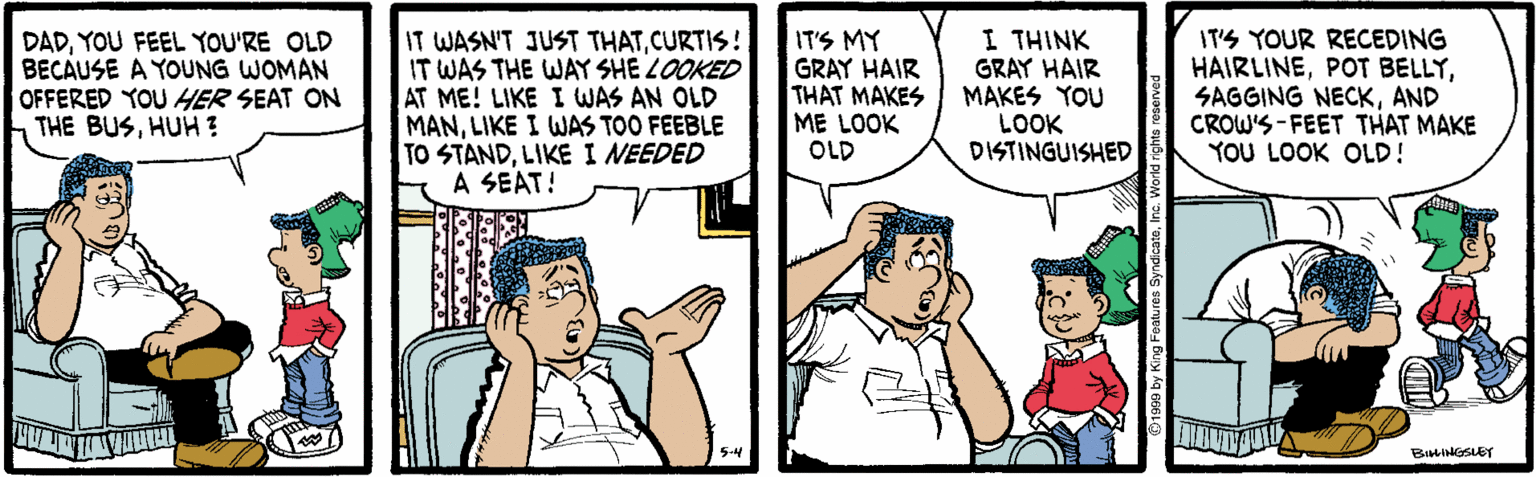 Conversation OCR: DADYOU FEEL YOU'RE OLD BECAUSE A YOUNG WOMAN OFFERED YOU HER SEAT ON THE BUSHUH ? IT WASN'T JUST THATCURTIS! IT WAS THE WAY SHE LOOKED AT ME! LIKE I WAS AN OLD MANLIKE I WAS TOO FEEBLE TO STANDLIKE I NEEDED A SEAT! IT'S MY GRAY HAIR THAT MAKES ME LOOK OLD I THINK GRAY HAIR MAKES YOU LOOK DISTINGUISHED IT'S YOUR RECEDING HAIRLINEAND CROW'S-FEET THAT MAKE YOU LOOK OLD! 5-4 BILINGSLEY DADYOU FEEL YOU'RE OLD BECAUSE A YOUNG WOMAN OFFERED YOU HER SEAT ON THE BUSHUH ? IT WASN'T JUST THATCURTIS! IT WAS THE WAY SHE LOOKED AT ME! LIKE I WAS AN OLD MANLIKE I WAS TOO FEEBLE TO STANDLIKE I NEEDED A SEAT! IT'S MY GRAY HAIR THAT MAKES ME LOOK OLD I THINK GRAY HAIR MAKES YOU LOOK DISTINGUISHED IT'S YOUR RECEDING HAIRLINEPOT BELLYSAGGING NECKAND CROW'S-FEET THAT MAKE YOU LOOK OLD! 5-4 BILINGSLEY