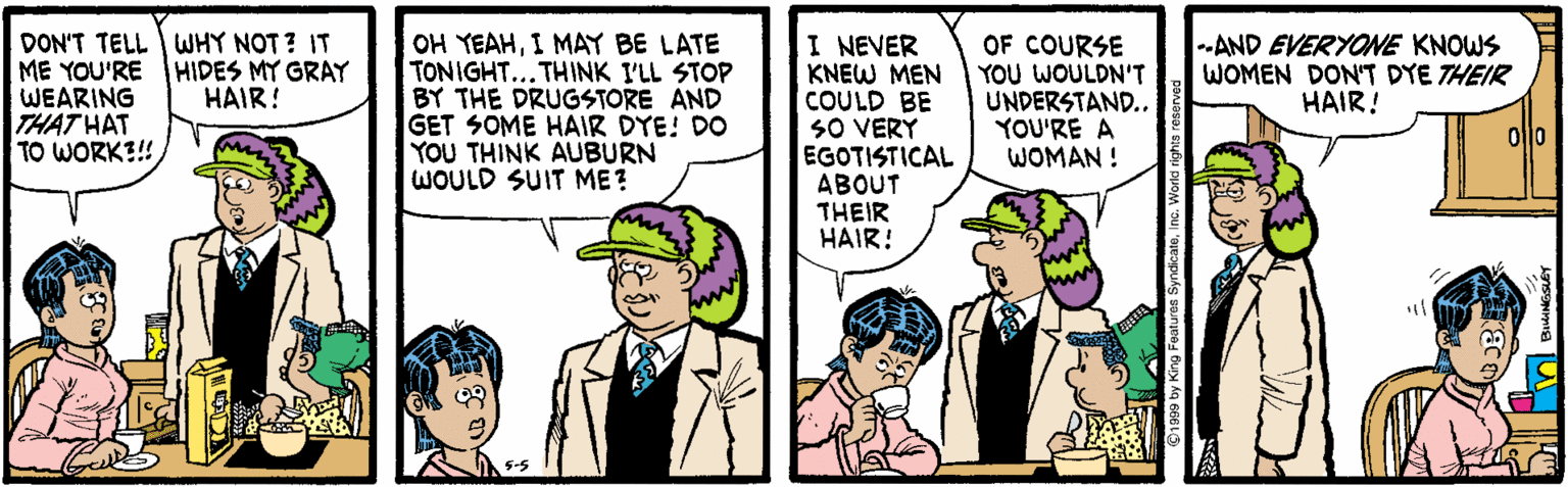 Comics OCR: DON'T TELL WHY NOT? IT ME YOU'RE HIDES MY GRAY WEARING THAT HAT TO WORK?!! OH YEAHI MAY BE LATE TONIGHT... THINK I'LL STOP BY THE DRUGSTORE AND GET SOME HAIR DYE! DO YOU THINK AUBURN WOULD SUIT ME? I NEVER KNEW MEN COULD BE SO VERY EGOTISTICAL ABOUT THEIR HAIR! OF COURSE YOU WOULDN'T UNDERSTAND..YOU'RE A WOMAN ! --AND EVERYONE KNOWS WOMEN DON'T DYE THEIR HAIR! HAIR! oflo DON'T TELL WHY NOT? IT ME YOU'RE HIDES MY GRAY WEARING THAT HAT TO WORK?!! OH YEAHI MAY BE LATE TONIGHT... THINK I'LL STOP BY THE DRUGSTORE AND GET SOME HAIR DYE! DO YOU THINK AUBURN WOULD SUIT ME? I NEVER KNEW MEN COULD BE SO VERY EGOTISTICAL ABOUT THEIR HAIR! OF COURSE YOU WOULDN'T UNDERSTAND..YOU'RE A WOMAN ! --AND EVERYONE KNOWS WOMEN DON'T DYE THEIR HAIR! HAIR! oflo
