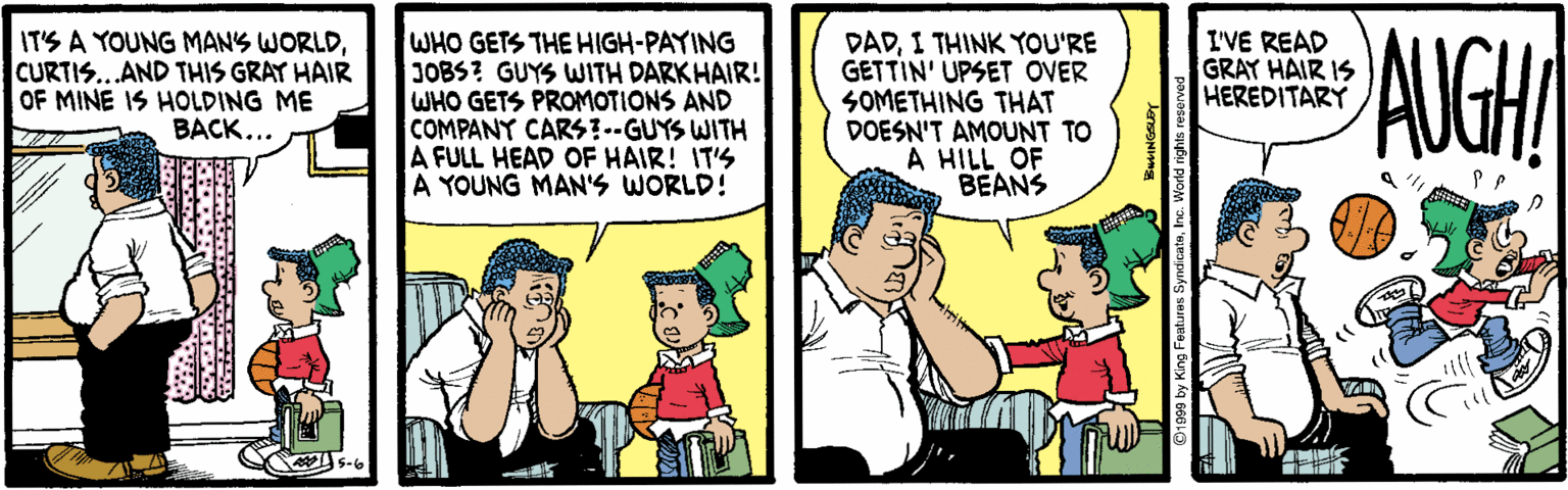 Animated cartoon OCR: WHO GETS THE HIGH-PAYING JOBS? GUYS WITH DARKHAIR! WHO GETS PROMOTIONS AND COMPANY CARS!--GUYS WITH A FULL HEAD OF HAIR! IT'S A YOUNG MAN'S WORLD! AUGHI I'VE READ GRAY HAIR IS HEREDITARY IT'S A YOUNG MANS WORLDCURTIS...AND THIS GRAY HAIR OF MINE IS HOLDING ME BACK... DADI THINK YOU'RE GETTIN' UPSET OVER SOMETHING THAT DOESN'T AMOUNT TO A HILL OF BEANS WHO GETS THE HIGH-PAYING JOBS? GUYS WITH DARKHAIR! WHO GETS PROMOTIONS AND COMPANY CARS!--GUYS WITH A FULL HEAD OF HAIR! IT'S A YOUNG MAN'S WORLD! AUGHI I'VE READ GRAY HAIR IS HEREDITARY IT'S A YOUNG MANS WORLDCURTIS...AND THIS GRAY HAIR OF MINE IS HOLDING ME BACK... DADI THINK YOU'RE GETTIN' UPSET OVER SOMETHING THAT DOESN'T AMOUNT TO A HILL OF BEANS