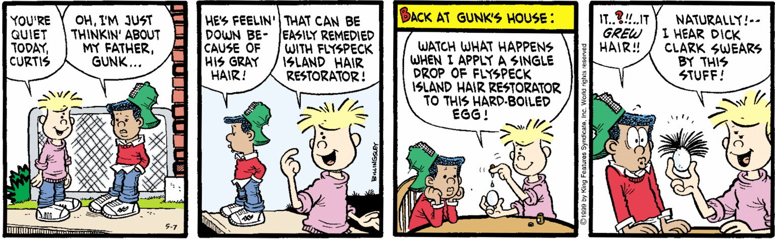 Art OCR: BACK AT GUNK'S HOUSE: YOU'RE QUIET TODAYCURTIS OHI'M JUST THINKIN' ABOUT MY FATHERGUNK... HES FEELIN'| THAT CAN BE DOWN BE- EASILY REMEDIED CAUSE OF HIS GRAY HAIR! WATCH WHAT HAPPENS WHEN I APPLYA SINGLE DROP OF FLYSPECK ISLAND HAIR RESTORATOR TO THIS HARD-BOILED EGG! IT.?!.IT GREW HAIR! NATURALLY!-- I HEAR DICK CLARK SWEARS BY THIS STUFF! WITH FLYSPECK ISLAND HAIR RESTORATOR! BACK AT GUNK'S HOUSE: YOU'RE QUIET TODAYCURTIS OHI'M JUST THINKIN' ABOUT MY FATHERGUNK... HES FEELIN'| THAT CAN BE DOWN BE- EASILY REMEDIED CAUSE OF HIS GRAY HAIR! WATCH WHAT HAPPENS WHEN I APPLYA SINGLE DROP OF FLYSPECK ISLAND HAIR RESTORATOR TO THIS HARD-BOILED EGG! IT.?!.IT GREW HAIR! NATURALLY!-- I HEAR DICK CLARK SWEARS BY THIS STUFF! WITH FLYSPECK ISLAND HAIR RESTORATOR!