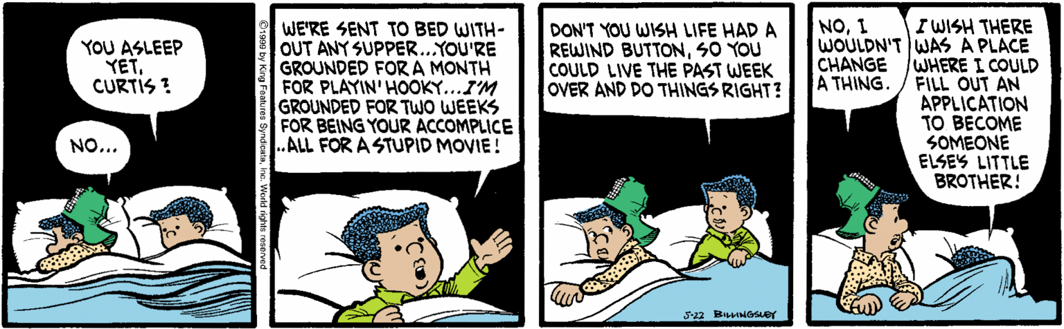 Cartoon OCR: I WISH THERE WOULDN'T WAS A PLACE WHERE I COULD FILL OUT AN APPLICATION TO BECOME SOMEONE ELSES LITTLE BROTHER! NO1 WE'RE SENT TO BED WITH- OUT ANY SUPPER...YOU'RE GROUNDED FOR A MONTH FOR PLAYIN'HOOKY...I'M GROUNDED FOR TWO WEEKS FOR BEING YOUR ACCOMPLICE .ALL FOR A STUPID MOVIE! DON'T YOU WISH LIFE HAD A REWIND BUTTONSO YOU COULD LIVE THE PAST WEEK OVER AND DO THINGS RIGHT? YOU ASLEEP YETCURTIS ? CHANGE A THING. NO... 5-22 BILINGSLET tures SyndicataIne. World right I WISH THERE WOULDN'T WAS A PLACE WHERE I COULD FILL OUT AN APPLICATION TO BECOME SOMEONE ELSES LITTLE BROTHER! NO1 WE'RE SENT TO BED WITH- OUT ANY SUPPER...YOU'RE GROUNDED FOR A MONTH FOR PLAYIN'HOOKY...I'M GROUNDED FOR TWO WEEKS FOR BEING YOUR ACCOMPLICE .ALL FOR A STUPID MOVIE! DON'T YOU WISH LIFE HAD A REWIND BUTTONSO YOU COULD LIVE THE PAST WEEK OVER AND DO THINGS RIGHT? YOU ASLEEP YETCURTIS ? CHANGE A THING. NO... 5-22 BILINGSLET tures SyndicataIne. World right