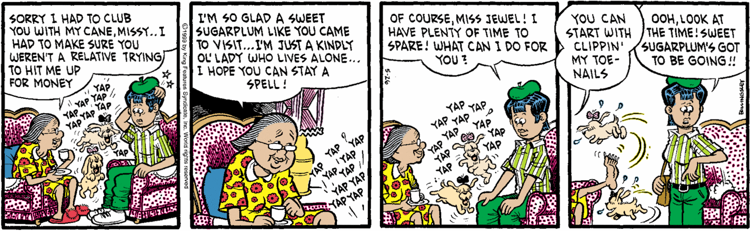 Cartoon OCR: SORRY I HAD TO CLUB YOU WITH MY CANEMISSY.. I HAD TO MAKE SURE YOU WEREN'T A RELATIVE TRYING) TO HIT ME UP FOR MONEY I'M SO GLAD A SWEET SUGARPLUM LIKE YOU CAME TO VISIT..I'M JUST A KINDLY OL LADY WHO LIVES ALONE... I HOPE YOU CAN STAY A OF COURSEMISS JEWEL! I HAVE PLENTY OF TIME TO SPARE! WHAT CAN I DO FOR YOU CAN START WITH CLIPPIN' MY TOE- NAILS OOHLOOK AT THE TIME! SWEET SUGARPLUM'S GOT YAPYAP YAP. YAP SPELL ! YOU? YAP TO BE GOING! YAP YAP YAP YAP YAP YAP YAP YAP (AP IYAP YAP-YAP YAP YAP YAP YAP YAP YAP SORRY I HAD TO CLUB YOU WITH MY CANEMISSY.. I HAD TO MAKE SURE YOU WEREN'T A RELATIVE TRYING) TO HIT ME UP FOR MONEY I'M SO GLAD A SWEET SUGARPLUM LIKE YOU CAME TO VISIT..I'M JUST A KINDLY OL LADY WHO LIVES ALONE... I HOPE YOU CAN STAY A OF COURSEMISS JEWEL! I HAVE PLENTY OF TIME TO SPARE! WHAT CAN I DO FOR YOU CAN START WITH CLIPPIN' MY TOE- NAILS OOHLOOK AT THE TIME! SWEET SUGARPLUM'S GOT YAPYAP YAP. YAP SPELL ! YOU? YAP TO BE GOING! YAP YAP YAP YAP YAP YAP YAP YAP (AP IYAP YAP-YAP YAP YAP YAP YAP YAP YAP