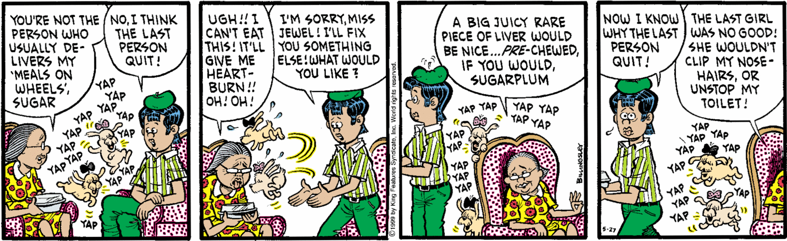 Font OCR: YOU'RE NOT THE /NOI THINK PERSON WHO USUALLY DE- LIVERS MY *MEALS ON WHEELS'SUGAR UGH!! I CAN'T EAT THIS! IT'LL YOU SOMETHING GIVE ME HEART- BURN! OH! OH! THE LAST PERSON QUIT! I'M SORRYMISS JEWEL! I'LL FIX A BIG JUICY RARE PIECE OF LIVER WOULD BE NICE..PRE-CHEWEDSUGARPLUM NOW I KNOW THE LAST GIRL WHY THE LAST WAS NO GOOD! SHE WOULDN'T CLIP MY NOSE- HAIRSOR UNSTOP MY TOILET! ELSE!WHAT WOULD YOU LIKE ? PERSON QUIT! YAP YAP YAP YAP YAP YAP. YAP YAP YAP YAP TAP YAP YAP YAP YAP YAP YAP YAP YAP YÁP YAP YAP A YAP YAP YAP YAP YAP YAP YAP YAP YAP YAP YOU'RE NOT THE /NOI THINK PERSON WHO USUALLY DE- LIVERS MY *MEALS ON WHEELS'SUGAR UGH!! I CAN'T EAT THIS! IT'LL YOU SOMETHING GIVE ME HEART- BURN! OH! OH! THE LAST PERSON QUIT! I'M SORRYMISS JEWEL! I'LL FIX A BIG JUICY RARE PIECE OF LIVER WOULD BE NICE..PRE-CHEWEDIF YOU WOULDSUGARPLUM NOW I KNOW THE LAST GIRL WHY THE LAST WAS NO GOOD! SHE WOULDN'T CLIP MY NOSE- HAIRSOR UNSTOP MY TOILET! ELSE!WHAT WOULD YOU LIKE ? PERSON QUIT! YAP YAP YAP YAP YAP YAP. YAP YAP YAP YAP TAP YAP YAP YAP YAP YAP YAP YAP YAP YÁP YAP YAP A YAP YAP YAP YAP YAP YAP YAP YAP YAP YAP