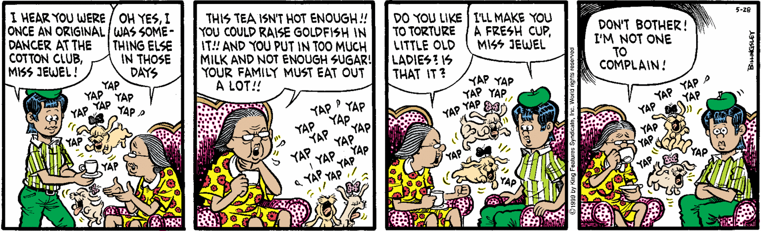 Comics OCR: I HEAR YOU WERE / OH YESI ONCE AN ORIGINAL WAS SOME- THING ELSE DANCER AT THE COTTON CLUBMISS JEWEL! THIS TEA ISN'T HOT ENOUGH! YOU COULD RASE GOLDFISH IN IT! AND YOU PUT IN TOO MUCH MILK AND NOT ENOUGH SUGAR! YOUR FAMILY MUST EAT OUT A LOT!! DO YOU LIKE I'LL MAKE YOU TO TORTURE LITTLE OLD LADIESI IS THAT IT? 5-ze A FRESH CUPMISS JEWEL IN THOSE DAYS YAP YAP. YAP DON'T BOTHER! I'M NOT ONE TO COMPLAIN! KAP YAP P YAP YAP YAP YAP YAP E YAP YAP YAP A YAP YAP YAP YAP YAP YAP YAP YAP YAP YAP YAP YAP YAP YAP YAP YAP YAP YAP I HEAR YOU WERE / OH YESI ONCE AN ORIGINAL WAS SOME- THING ELSE DANCER AT THE COTTON CLUBMISS JEWEL! THIS TEA ISN'T HOT ENOUGH! YOU COULD RASE GOLDFISH IN IT! AND YOU PUT IN TOO MUCH MILK AND NOT ENOUGH SUGAR! YOUR FAMILY MUST EAT OUT A LOT!! DO YOU LIKE I'LL MAKE YOU TO TORTURE LITTLE OLD LADIESI IS THAT IT? 5-ze A FRESH CUPMISS JEWEL IN THOSE DAYS YAP YAP. YAP DON'T BOTHER! I'M NOT ONE TO COMPLAIN! KAP YAP P YAP YAP YAP YAP YAP E YAP YAP YAP A YAP YAP YAP YAP YAP YAP YAP YAP YAP YAP YAP YAP YAP YAP YAP YAP YAP YAP