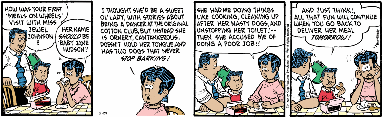 Adaptation OCR: HOW WAS YOUR FIRST "MEALS ON WHEELS' VISIT WITH MISS JEWEL I THOUGHT SHE'D BE A SWEET OL' LADYWITH STORIES ABOUT BEING A DANCER AT THE ORIGINAL COTTON CLUBBUT INSTEAD SHE IS ORNERYAND HAS TWO DOGS THAT NEVER STOP BARKING! SHE HAD ME DOING THINGS ILIKE COOKINGCLEANING UP AFTER HER NASTY DOGSAND UNSTOPPING HER TOILET!-- THEN SHE ACCUSED ME OF DOING A POOR JOB !! AND JUST THINK!ALL THAT FUN WILL CONTINUE WHEN YOU GO BACK TO DELIVER HER MEAL TOMORROW! HER NAME JOHNSON SHOULD BE 'BABY JANE HUDSON'! 5-29 HOW WAS YOUR FIRST "MEALS ON WHEELS' VISIT WITH MISS JEWEL I THOUGHT SHE'D BE A SWEET OL' LADYWITH STORIES ABOUT BEING A DANCER AT THE ORIGINAL COTTON CLUBBUT INSTEAD SHE IS ORNERYDOESN'T HOLD HER TONGUEAND HAS TWO DOGS THAT NEVER STOP BARKING! SHE HAD ME DOING THINGS ILIKE COOKINGCLEANING UP AFTER HER NASTY DOGSAND UNSTOPPING HER TOILET!-- THEN SHE ACCUSED ME OF DOING A POOR JOB !! AND JUST THINK!ALL THAT FUN WILL CONTINUE WHEN YOU GO BACK TO DELIVER HER MEAL TOMORROW! HER NAME JOHNSON SHOULD BE 'BABY JANE HUDSON'! 5-29