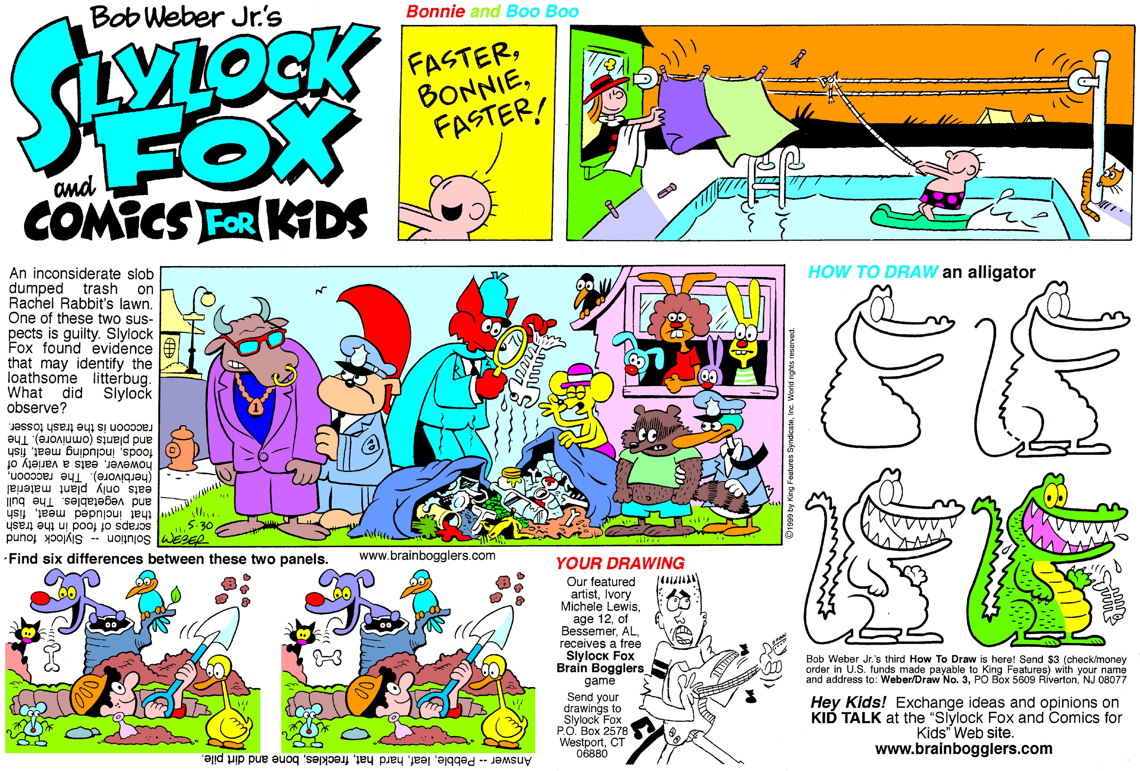 Graphics OCR: Bob Weber Jr.'s Bonnie and Boo Boo SLOCK FASTERFASTER! FOX COMICS FOR KIDS and An inconsiderate slob dumped trash on Rachel Rabbit's lawn. One of these two sus- pects is guilty. Slylock Fox found evidence that may identify the loathsome litterbug. What did observe? HOW TO DRAW an alligator Slylock raccoon is the trash tosser. and plants (omnivore). The foodsfish howevereats a variety of (herbivore). The raccooneats only plant material and vegetables. The bull that included meatfish scraps of food in the trash Solution Slylock found Find six differences between these two panels. www.brainbogglers.com YOUR DRAWING Our featured artistIvory Michele Lewisof Bessemerreceives a free Slylock Fox Braín Bogglers game Send your drawings to Slylock Fox PO. Box 2578 CT Bob Weber Jr.'s third How To Draw is here! Send $3 (check/money order in U.S. funds made payable to King Features) with your name and address to: Weber/Draw No. 3NJ 08077 Hey Kids! Exchange ideas and opinions on KID TALK at the "Siylock Fox and Comics for Kids" Web site. www.brainbogglers.com Answer - Pebblebone and dirt pile. ing Features SyndicaleInc. World rights Bob Weber Jr.'s Bonnie and Boo Boo SLOCK FASTERFASTER! FOX COMICS FOR KIDS and An inconsiderate slob dumped trash on Rachel Rabbit's lawn. One of these two sus- pects is guilty. Slylock Fox found evidence that may identify the loathsome litterbug. What did observe? HOW TO DRAW an alligator Slylock raccoon is the trash tosser. and plants (omnivore). The foodsincluding meatfish howevereats a variety of (herbivore). The raccooneats only plant material and vegetables. The bull that included meatfish scraps of food in the trash Solution Slylock found Find six differences between these two panels. www.brainbogglers.com YOUR DRAWING Our featured artistIvory Michele Lewisage 12of Bessemerreceives a free Slylock Fox Braín Bogglers game Send your drawings to Slylock Fox PO. Box 2578 CT Bob Weber Jr.'s third How To Draw is here! Send $3 (check/money order in U.S. funds made payable to King Features) with your name and address to: Weber/Draw No. 3PO Box 5609 RívertonNJ 08077 Hey Kids! Exchange ideas and opinions on KID TALK at the "Siylock Fox and Comics for Kids" Web site. www.brainbogglers.com Answer - Pebblehard hatbone and dirt pile. ing Features SyndicaleInc. World rights