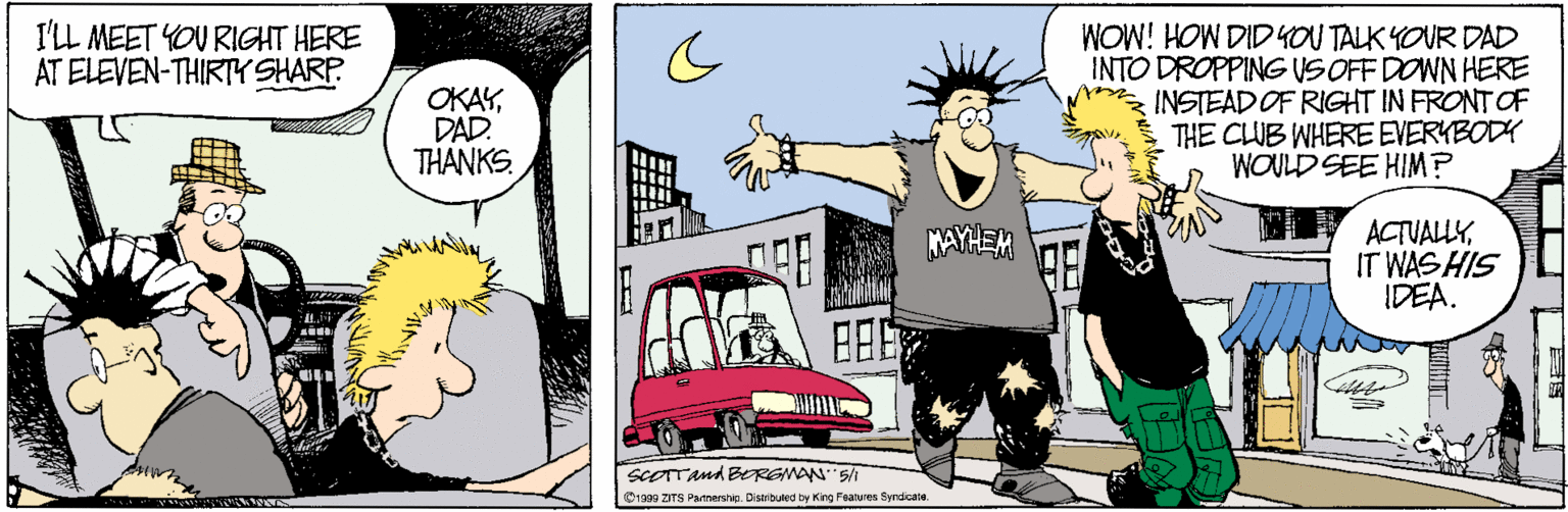 Comics OCR: I'LL MEET YOU RIGHT HERE AT ELEVEN-THIRTY SHARP WOW! HOW DIDYOU TALK YOUR DAD INTO DROPPINGUS OFF DOWN HERE INSTEAD OF RIGHT IN FRONT OF THE CLUB WHERE EVERYBODY WOULD SEE HIM? net OKAYDAD. THANKS. ACTUALLYIT WAS HIS IDEA. MAYHEM SCOTTAnd BRGMAN 5/I 19a9 ZITS Patnarin. Diserbuled by King Features Syrdicate I'LL MEET YOU RIGHT HERE AT ELEVEN-THIRTY SHARP WOW! HOW DIDYOU TALK YOUR DAD INTO DROPPINGUS OFF DOWN HERE INSTEAD OF RIGHT IN FRONT OF THE CLUB WHERE EVERYBODY WOULD SEE HIM? net OKAYDAD. THANKS. ACTUALLYIT WAS HIS IDEA. MAYHEM SCOTTAnd BRGMAN 5/I 19a9 ZITS Patnarin. Diserbuled by King Features Syrdicate
