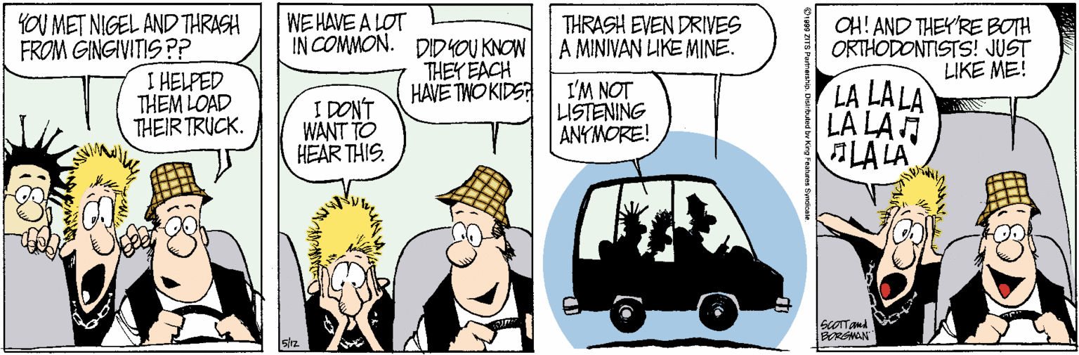 Rectangle OCR: YOU MET NIGEL AND THRASH FROM GINGIVITIS P? I HELPED THEM LOAD THEIR TRUCK. WE HAVE A LOT IN COMMON. DID YOU KNOW THEY EACH HAVE TWO KIDS THRASH EVEN DRIVES A MINIVAN LKE MINE. OH! AND THEY'RE BOTH ORTHODONTISTS! JUST LIKE ME! I'M NOT LISTENING ANYMORE! LA LA LA LA LA LA LA I. I DONT WANT TO HEAR THIS. ScOTTAnd BORGNAN YOU MET NIGEL AND THRASH FROM GINGIVITIS P? I HELPED THEM LOAD THEIR TRUCK. WE HAVE A LOT IN COMMON. DID YOU KNOW THEY EACH HAVE TWO KIDS THRASH EVEN DRIVES A MINIVAN LKE MINE. OH! AND THEY'RE BOTH ORTHODONTISTS! JUST LIKE ME! I'M NOT LISTENING ANYMORE! LA LA LA LA LA LA LA I. I DONT WANT TO HEAR THIS. ScOTTAnd BORGNAN