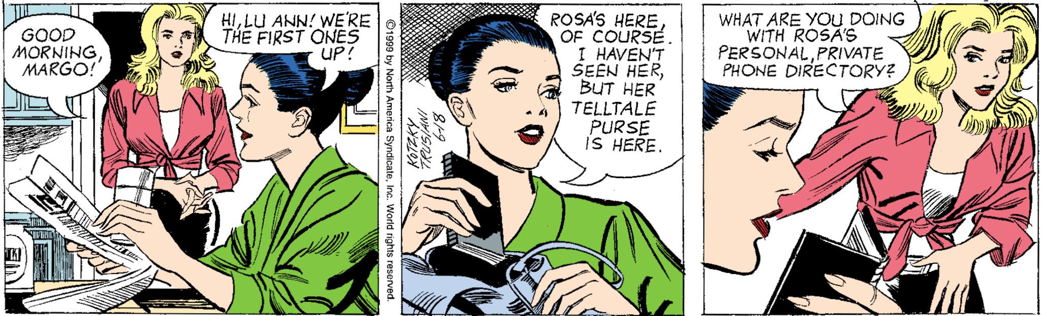 Sharing OCR: ROSA'S HERE OF COURSE. I HAVEN'T SEEN HERBUT HER TELLTALE PURSE iS HERE. GOOD MORNINGMARGO! HILU ANN! WERE THE FIRST ONES UP! WHAT ARE YOU DOING WITH ROSÃ'S PERSONALPRIVATE PHONE DIRECTORY? ©1990 by North America SyndicateInc. World rights reserved. ROSA'S HERE OF COURSE. I HAVEN'T SEEN HERBUT HER TELLTALE PURSE iS HERE. GOOD MORNINGMARGO! HILU ANN! WERE THE FIRST ONES UP! WHAT ARE YOU DOING WITH ROSÃ'S PERSONALPRIVATE PHONE DIRECTORY? ©1990 by North America SyndicateInc. World rights reserved.