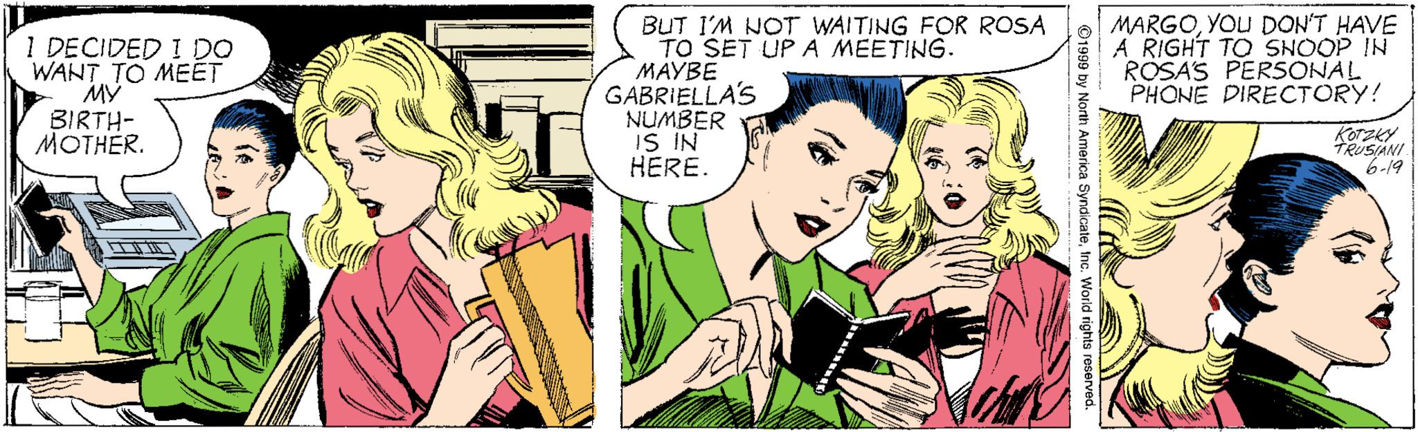 Interaction OCR: 1 DECIDED I DO WANT TO MEET MY BIRTH- MOTHER. BUT I'M NOT WAITING FOR ROSA TO SET UP A MEETING. ????? GABRIELLA'S NUMBER IS IN HERE. MARGOYOU DON'T HAVE A RIGHT TO SNOOP IN ROSAS PERSONAL PHONE DIRECTORY! Korzky TRUSANI 6-19 ©1999 by North America Syndicatetnc. World rights reserved. 1 DECIDED I DO WANT TO MEET MY BIRTH- MOTHER. BUT I'M NOT WAITING FOR ROSA TO SET UP A MEETING. ????? GABRIELLA'S NUMBER IS IN HERE. MARGOYOU DON'T HAVE A RIGHT TO SNOOP IN ROSAS PERSONAL PHONE DIRECTORY! Korzky TRUSANI 6-19 ©1999 by North America Syndicatetnc. World rights reserved.