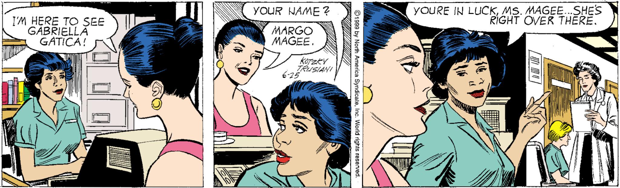 Human OCR: YOUR NAME ? YOURE IN LUCKMS. MAGEE..SHES RIGHT OVER THERE. I'M HERE TO SEE GABRIELLA GATICA! MARGO MAGEE. koTzkY TRUSIANI 6-25 ©1999 by North America Syndicate YOUR NAME ? YOURE IN LUCKMS. MAGEE..SHES RIGHT OVER THERE. I'M HERE TO SEE GABRIELLA GATICA! MARGO MAGEE. koTzkY TRUSIANI 6-25 ©1999 by North America Syndicate