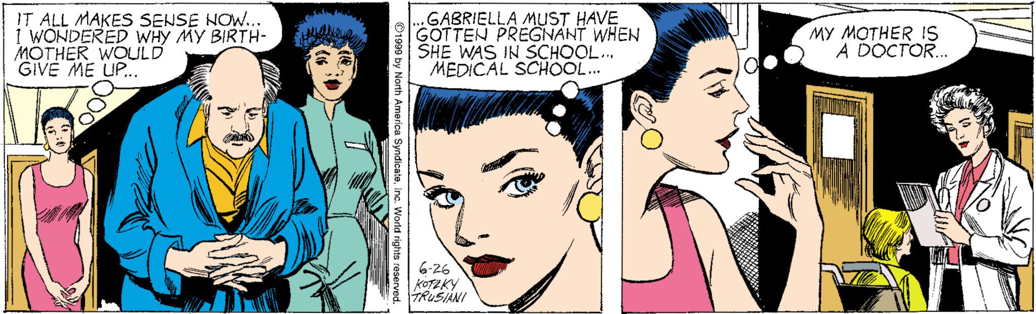 White OCR: IT ALL MAKES SENSE NOW... I WONDERED WHY MY BIRTH- MOTHER WOULD GIVE ME UP... GABRIELLA MUST HAVE GOTTEN PREGNANT WHEN SHE WAS IN SCHOOL... MEDICAL SCHOOL... MY MOTHER !S A DOCTOR. 6-26 KOTZKY TRUSIANI IT ALL MAKES SENSE NOW... I WONDERED WHY MY BIRTH- MOTHER WOULD GIVE ME UP... GABRIELLA MUST HAVE GOTTEN PREGNANT WHEN SHE WAS IN SCHOOL... MEDICAL SCHOOL... MY MOTHER !S A DOCTOR. 6-26 KOTZKY TRUSIANI