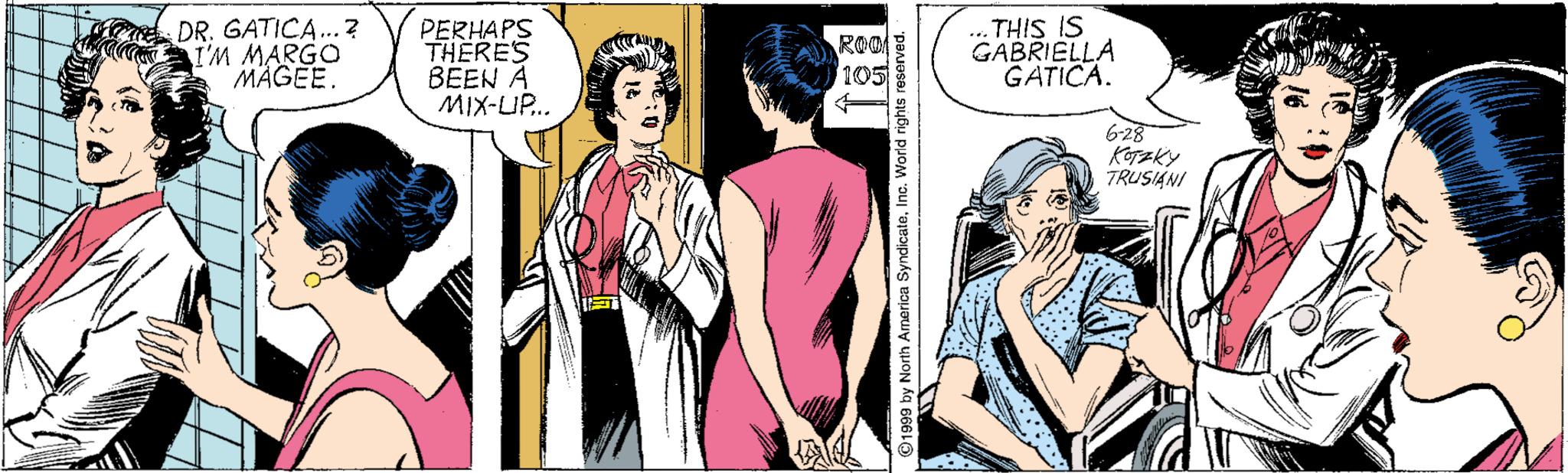 Font OCR: DR. GATICA..? T'M MARGO MAGEE. PERHAPS THERES BEEN A MIX-UP.. ... THIS IS GABRIELLA GATICA. 105 6-28 TRUSIANI 1999 by North America SyndicateInc. World rig DR. GATICA..? T'M MARGO MAGEE. PERHAPS THERES BEEN A MIX-UP.. ... THIS IS GABRIELLA GATICA. 105 6-28 TRUSIANI 1999 by North America SyndicateInc. World rig