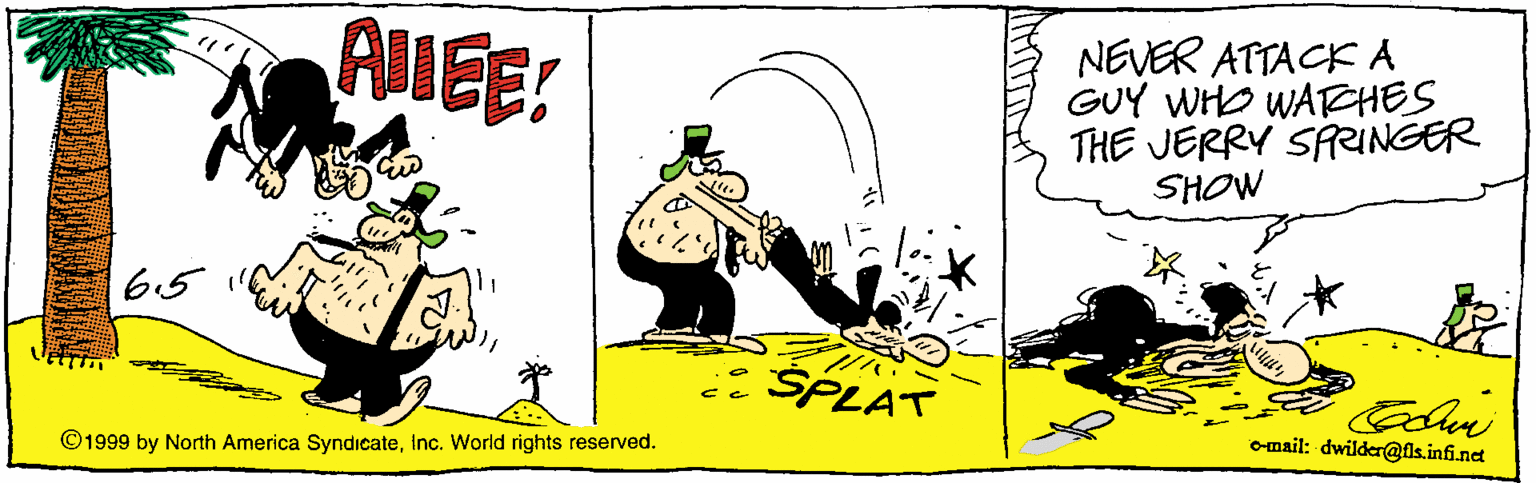Clip art OCR: ALEE: NEVER ATTACKA GUY WHO WATEHES THE JERRY SARINGER SHOW 65 SPLAT o-mail: dwilder@ls.infi.net ©1999 by North America SyndicateInc. World rights reserved. ALEE: NEVER ATTACKA GUY WHO WATEHES THE JERRY SARINGER SHOW 65 SPLAT o-mail: dwilder@ls.infi.net ©1999 by North America SyndicateInc. World rights reserved.