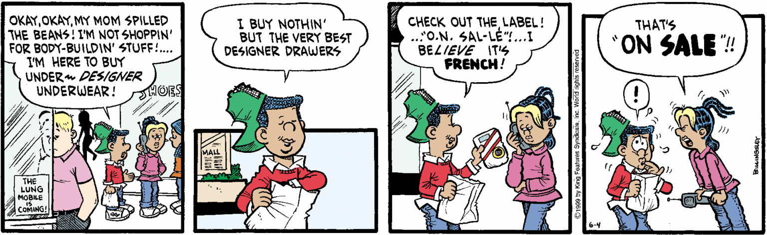Art OCR: OKAYMY MOM SPILLED THE BEANS! I'M NOT SHOPPIN' FOR BODY-BUILDIN' STUFF.. I'M HERE TO BUY UNDER DESIGNER UNDERWEAR! CHECK OUT THE LABEL! ..'O.N. SAL-LE"...I BELIEVE ITS FRENCH! I BUY NOTHIN' BUT THE VERY BEST DESIGNER DRAWERS THAT'S ON SALE "! HOES MALL THE LUNG MOBILE COMING! 6-4 OKAYMY MOM SPILLED THE BEANS! I'M NOT SHOPPIN' FOR BODY-BUILDIN' STUFF.. I'M HERE TO BUY UNDER DESIGNER UNDERWEAR! CHECK OUT THE LABEL! ..'O.N. SAL-LE"...I BELIEVE ITS FRENCH! I BUY NOTHIN' BUT THE VERY BEST DESIGNER DRAWERS THAT'S ON SALE "! HOES MALL THE LUNG MOBILE COMING! 6-4