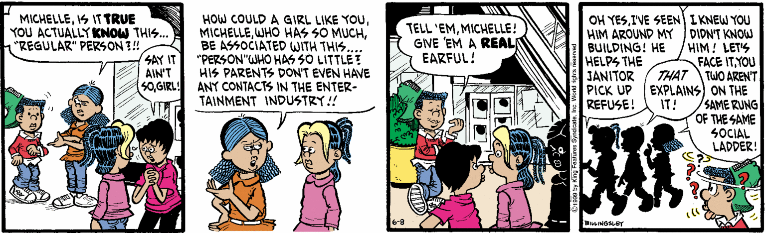 Comic book OCR: MICHELLEIS IT TRUE YOU ACTUALLY KNOW THIS. "REGULAR" PERS ON ?! SAY IT AIN'T 50GIRL! OH YESI'VE SEEN I KNEW YOU HOW COULD A GIRL LIKE YOuBE ASSOCIATED WITH THIS... "PERSON"WHO HAS SO LITTLE ? HIS PARENTS DON'T EVEN HAVE ANY CONTACTS IN THE ENTER- TAINMENT INDUSTRY!! TELL 'EMMICHELLE! GIVE 'EM A REALN EARFUL! HIM AROUND MY BUILDING! HE HELPS THE JANITOR PICK UP REFUSE! DIDN'T KNOW HIM! LET'S FACE ITYOU TWO AREN'T THAT EXPLAINS) ON THE SAME RUNG OF THE SAME SOCIAL LADDER! IT! 6-8 BILINGSLET MICHELLEIS IT TRUE YOU ACTUALLY KNOW THIS. "REGULAR" PERS ON ?! SAY IT AIN'T 50GIRL! OH YESI'VE SEEN I KNEW YOU HOW COULD A GIRL LIKE YOuWHO HAS SO MUCHBE ASSOCIATED WITH THIS... "PERSON"WHO HAS SO LITTLE ? HIS PARENTS DON'T EVEN HAVE ANY CONTACTS IN THE ENTER- TAINMENT INDUSTRY!! TELL 'EMMICHELLE! GIVE 'EM A REALN EARFUL! HIM AROUND MY BUILDING! HE HELPS THE JANITOR PICK UP REFUSE! DIDN'T KNOW HIM! LET'S FACE ITYOU TWO AREN'T THAT EXPLAINS) ON THE SAME RUNG OF THE SAME SOCIAL LADDER! IT! 6-8 BILINGSLET