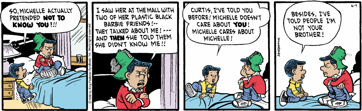 Illustration OCR: 6-9 S0MICHELLE ACTUALLY PRETENDED NOT TO KNOW YOU ?!! I SAW HER AT THE MALL WITH TWO OF HER PLASTIC BLACK BARBIE FRIENDS!-- THEY TALKED ABOUT ME! --- AND THEN SHE TOLD THEM SHE DIDN'T KNOW ME!! CURTISI'VE TOLD YOU BEFORE! MICHELLE DOESN'T CARE ABOUT YOU! MICHELLE CARES ABOUT MICHELLE! BESIDESI'VE TOLD PEOPLE I'M NOT YOUR BROTHER! 6-9 S0MICHELLE ACTUALLY PRETENDED NOT TO KNOW YOU ?!! I SAW HER AT THE MALL WITH TWO OF HER PLASTIC BLACK BARBIE FRIENDS!-- THEY TALKED ABOUT ME! --- AND THEN SHE TOLD THEM SHE DIDN'T KNOW ME!! CURTISI'VE TOLD YOU BEFORE! MICHELLE DOESN'T CARE ABOUT YOU! MICHELLE CARES ABOUT MICHELLE! BESIDESI'VE TOLD PEOPLE I'M NOT YOUR BROTHER!