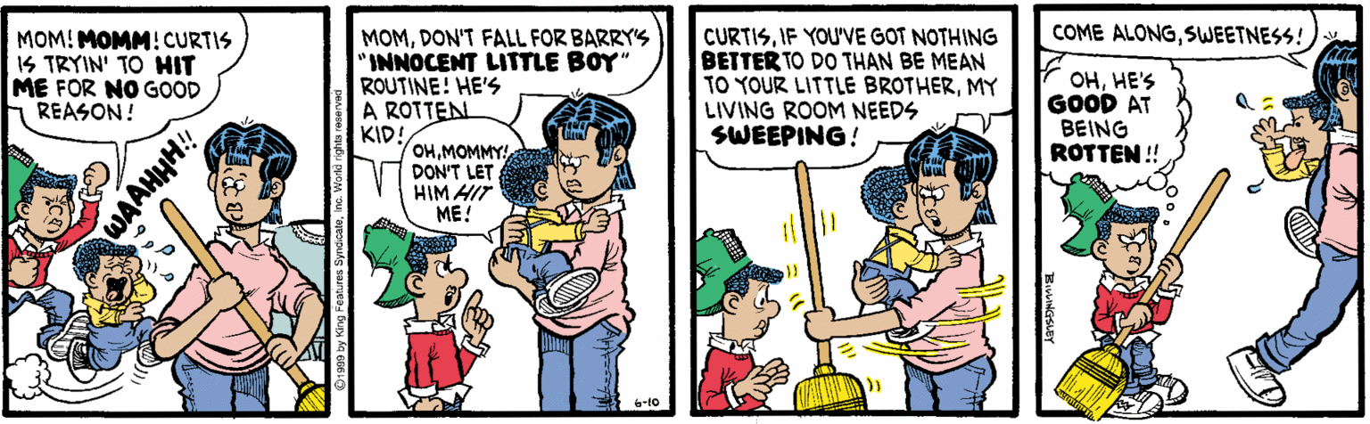 Comic book OCR: COME ALONGSWEETNESS! MOM! MOMM! CURTIS IS TRYIN' TO HIT ME FOR NO GOOD REASON! MOMDON'T FALL FOR BARRY's "INNOCENT LITTLE BOY" ROUTINE! HE'S A ROTTEN KID! OHMOMMY! DON'T LET HIM HIT CURTISIF YOU'VE GOT NOTHING BETTER TO DO THAN BE MEAN TO YOUR LITTLE BROTHERMY LIVING ROOM NEEDS SWEEPING! OHHE'S GOOD AT BEING ROTTEN !! ??! COME ALONGSWEETNESS! MOM! MOMM! CURTIS IS TRYIN' TO HIT ME FOR NO GOOD REASON! MOMDON'T FALL FOR BARRY's "INNOCENT LITTLE BOY" ROUTINE! HE'S A ROTTEN KID! OHMOMMY! DON'T LET HIM HIT CURTISIF YOU'VE GOT NOTHING BETTER TO DO THAN BE MEAN TO YOUR LITTLE BROTHERMY LIVING ROOM NEEDS SWEEPING! OHHE'S GOOD AT BEING ROTTEN !! ??!