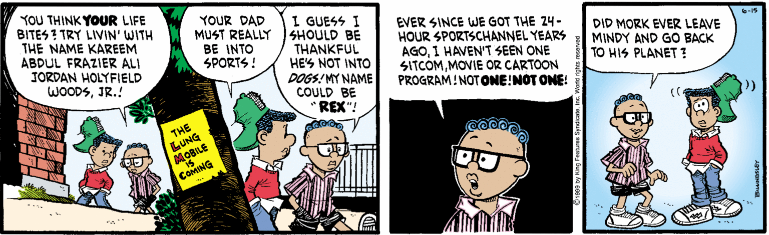 Font OCR: YOU THINK YOUR LIFE BITES ? TRY LIVIN' WITH THE NAME KAREEM ABDUL FRAZIER ALI JORDAN HOLYFIELD WOODSJR.! YOUR DAD MUST REALLY BE INTO SPORTS ! I GUESS I SHOULD BE THANKFUL HE'S NOT INTO DOGS! MY NAME COULD BE REX"! EVER SINCE WE GOT THE 24- HOUR SPORTSCHANNEL YEARS AGO1 HAVEN'T SEEN ONE SITCOMMOVIE OR CARTOON PROGRAM!NOTONE!NOT ONE! 6-15 DID MORK EVER LEAVE MINDY AND GO BACK TO HIS PLANET ? (( THE LUNG MOBILE COMING YOU THINK YOUR LIFE BITES ? TRY LIVIN' WITH THE NAME KAREEM ABDUL FRAZIER ALI JORDAN HOLYFIELD WOODSJR.! YOUR DAD MUST REALLY BE INTO SPORTS ! I GUESS I SHOULD BE THANKFUL HE'S NOT INTO DOGS! MY NAME COULD BE REX"! EVER SINCE WE GOT THE 24- HOUR SPORTSCHANNEL YEARS AGO1 HAVEN'T SEEN ONE SITCOMMOVIE OR CARTOON PROGRAM!NOTONE!NOT ONE! 6-15 DID MORK EVER LEAVE MINDY AND GO BACK TO HIS PLANET ? (( THE LUNG MOBILE COMING