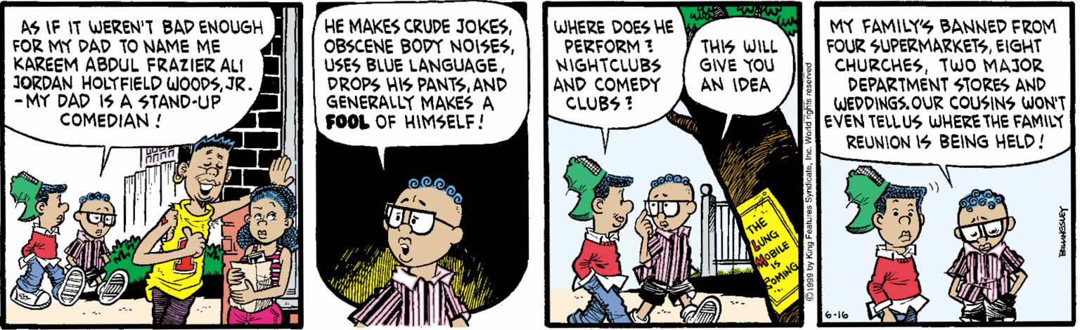 Line OCR: AS IF IT WEREN'T BAD ENOUGH FOR MY DAD TO NAME ME KAREEM ABDUL FRAZIER ALI JORDAN HOLYFIELD WOODSJR. - MY DAD IS A STAND-UP COMEDIAN! HE MAKES CRUDE JOKESUSES BLUE LANGUAGE DROPS HIS PANTSAND GENERALLY MAKES A FOOL OF HIMSELF! WHERE DOES HE PERFORM ? NIGHTCLUBS AND COMEDY CLUBS ? MY FAMILYS BANNED FROM FOUR SUPERMARKETSEIGHT CHURCHESTWO MAJOR DEPARTMENT STORES AND WEDDINGS.OUR COUSINS WON'T EVEN TELLUS WHERE THE FAMILY THIS WILL GIVE YOU AN IDEA REUNION IS BEING HELD! THE LUNG MOBILE ROMING 6-16 AS IF IT WEREN'T BAD ENOUGH FOR MY DAD TO NAME ME KAREEM ABDUL FRAZIER ALI JORDAN HOLYFIELD WOODSJR. - MY DAD IS A STAND-UP COMEDIAN! HE MAKES CRUDE JOKESOBSCENE BODY NOISESUSES BLUE LANGUAGE DROPS HIS PANTSAND GENERALLY MAKES A FOOL OF HIMSELF! WHERE DOES HE PERFORM ? NIGHTCLUBS AND COMEDY CLUBS ? MY FAMILYS BANNED FROM FOUR SUPERMARKETSEIGHT CHURCHESTWO MAJOR DEPARTMENT STORES AND WEDDINGS.OUR COUSINS WON'T EVEN TELLUS WHERE THE FAMILY THIS WILL GIVE YOU AN IDEA REUNION IS BEING HELD! THE LUNG MOBILE ROMING 6-16