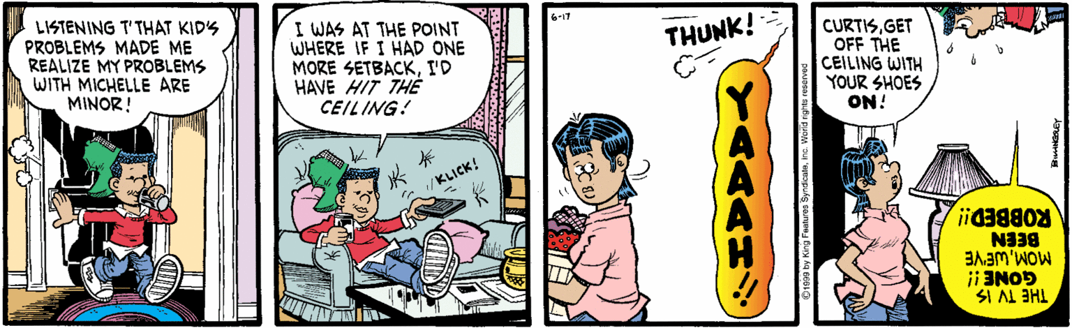 Parallel OCR: LISTENING T'THÁT KIDS PROBLEMS MADE ME REALIZE MY PROBLEMS WITH MICHELLE ARE MINOR! I WAS AT THE POINT WHERE IF I HAD ONE MORE SETBACKI'D HAVE HIT THE CEILING! 6-17 CURTISGET OFF THE CEILING WITH YOUR SHOES ON! THUNK! KLICK! ROBBED! BEEN i 3NOD THE TV IS YAAAM LISTENING T'THÁT KIDS PROBLEMS MADE ME REALIZE MY PROBLEMS WITH MICHELLE ARE MINOR! I WAS AT THE POINT WHERE IF I HAD ONE MORE SETBACKI'D HAVE HIT THE CEILING! 6-17 CURTISGET OFF THE CEILING WITH YOUR SHOES ON! THUNK! KLICK! ROBBED! BEEN i 3NOD THE TV IS YAAAM