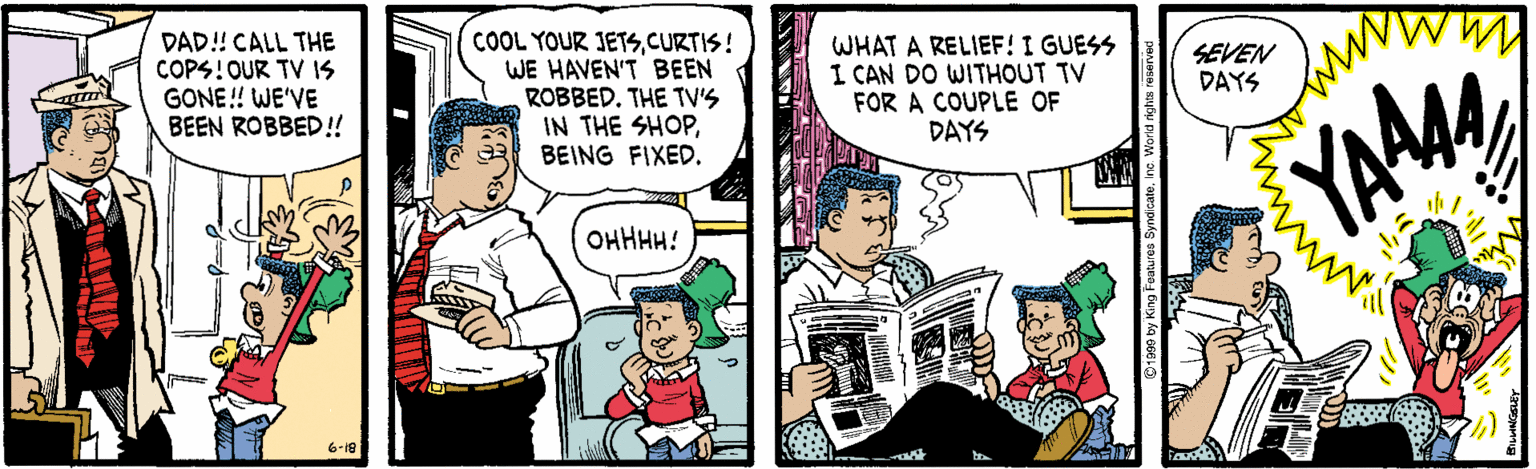 Font OCR: DAD! CALL THE COPS!OUR TV IS GONE! WE'VE BEEN ROBBED!! COOL YOUR JETSCURTIS! WE HAVEN'T BEEN ROBBED. THE TV'S IN THE SHOPBEING FIXED. WHAT A RELIEF! I GUESS I CAN DO WITHOUT TV FOR A COUPLE OF DAYS SEVEN DAYS YAAM OHHHH! 6-18 DAD! CALL THE COPS!OUR TV IS GONE! WE'VE BEEN ROBBED!! COOL YOUR JETSCURTIS! WE HAVEN'T BEEN ROBBED. THE TV'S IN THE SHOPBEING FIXED. WHAT A RELIEF! I GUESS I CAN DO WITHOUT TV FOR A COUPLE OF DAYS SEVEN DAYS YAAM OHHHH! 6-18