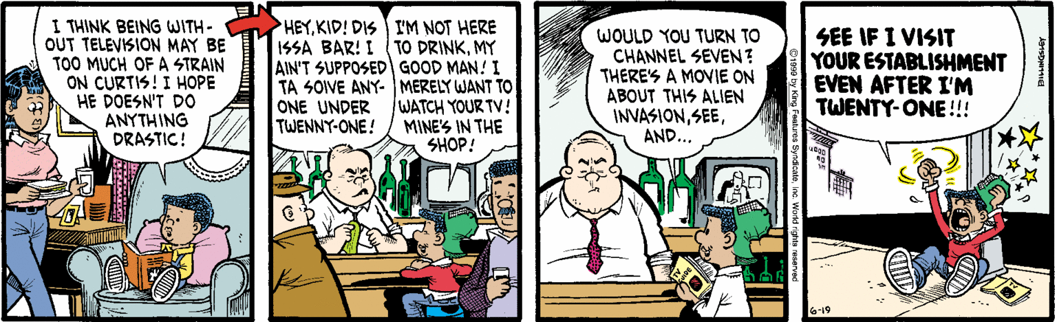 Parallel OCR: I THINK BEING WITH- OUT TELEVISION MAY BE TOO MUCH OF A STRAIN ON CURTIS! I HOPE HE DOESN'T DO ANYTHING DRASTIC! HEYKID! DIS I'M NOT HERE ISSA BAR! I ( TO DRINKMY AIN'T SUPPOSEDI GOOD MAN! I TA SOIVE ANY- MERELY WANT TO WATCH YOUR TV! MINE'S IN THE SHOP! WOULD YOU TURN TO CHANNEL SEVEN? THERE'S A MOVIE ON ABOUT THIS ALIEN INVASIONAND... SEE IF I VISIT YOUR ESTABLISHMENT EVEN AFTER I'M TWENTY-ONE !!! ONE UNDER TWENNY-ONE! 6-19 I THINK BEING WITH- OUT TELEVISION MAY BE TOO MUCH OF A STRAIN ON CURTIS! I HOPE HE DOESN'T DO ANYTHING DRASTIC! HEYKID! DIS I'M NOT HERE ISSA BAR! I ( TO DRINKMY AIN'T SUPPOSEDI GOOD MAN! I TA SOIVE ANY- MERELY WANT TO WATCH YOUR TV! MINE'S IN THE SHOP! WOULD YOU TURN TO CHANNEL SEVEN? THERE'S A MOVIE ON ABOUT THIS ALIEN INVASIONAND... SEE IF I VISIT YOUR ESTABLISHMENT EVEN AFTER I'M TWENTY-ONE !!! ONE UNDER TWENNY-ONE! 6-19