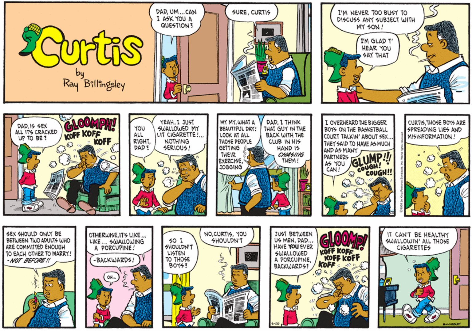 Sharing OCR: DADUM...CAN I ASK YOU A QUESTION? SURECURTIS I'M NEVER TOO BUSY TO DISCUSS ANY SUBJECT WITH MY SON ! Curtis I'M GLAD T' HEAR YOU SAY THAT by Ray Billingsley CLOOMPH! KOFF KOFF KOFF YEAHI JUST SWALLOWED MY LIT CIGARETTE!.. NOTHING SERIOUS! MY MYWHAT A BEAUTIFUL DAY! THAT GUY IN THE LOOK AT ALL THOSE PEOPLE GETTING THEIR EXERCISEJOGGING I OVERHEARD THE BIGGER BOYS ON THE BASKETBALL COURT TALKIN' ABOUT SEX.. THEY SAID TO HAVE AS MUCH AND AS MANY PARTNERS AS YOU CAN ! DADI THINK DADIS SEX ALL IT'S CRACKED UP TO BE ? YOU ALL RIGHTDAD? BACK WITH THE CLUB IN HIS HAND IS CHASING THEM ! CURTISTHOSE BOYS ARE SPREADING LIES AND MISINFORMATION! GLUMP! COUGH! COUGH!! SEX SHOULD ONLY BE BETWEEN TWO ADULTS WHO ARE COMMITTED ENOUGH TO EACH OTHER TO MARRY! -NOT BEFORE !SWALLOWING A PORCUPINE! JUST BETWEEN US MENDAD. HAVE YOU EVER SWALLOWED A PORCUPINEBACKWARDS! CLOOMP IT CAN'T BE HEALTHY SWALLOWIN' ALL THOSE CIGARETTES NOYOOU SHOULDN'T SO I SHOULDN'T LISTEN TO THOSE BOYS! KOFF KOFF KOFF KOFF KOFF -BACKWARDS! DADUM...CAN I ASK YOU A QUESTION? SURECURTIS I'M NEVER TOO BUSY TO DISCUSS ANY SUBJECT WITH MY SON ! Curtis I'M GLAD T' HEAR YOU SAY THAT by Ray Billingsley CLOOMPH! KOFF KOFF KOFF YEAHI JUST SWALLOWED MY LIT CIGARETTE!.. NOTHING SERIOUS! MY MYWHAT A BEAUTIFUL DAY! THAT GUY IN THE LOOK AT ALL THOSE PEOPLE GETTING THEIR EXERCISEJOGGING I OVERHEARD THE BIGGER BOYS ON THE BASKETBALL COURT TALKIN' ABOUT SEX.. THEY SAID TO HAVE AS MUCH AND AS MANY PARTNERS AS YOU CAN ! DADI THINK DADIS SEX ALL IT'S CRACKED UP TO BE ? YOU ALL RIGHTDAD? BACK WITH THE CLUB IN HIS HAND IS CHASING THEM ! CURTISTHOSE BOYS ARE SPREADING LIES AND MISINFORMATION! GLUMP! COUGH! COUGH!! SEX SHOULD ONLY BE BETWEEN TWO ADULTS WHO ARE COMMITTED ENOUGH TO EACH OTHER TO MARRY! -NOT BEFORE !IT'S LIKESWALLOWING A PORCUPINE! JUST BETWEEN US MENDAD. HAVE YOU EVER SWALLOWED A PORCUPINEBACKWARDS! CLOOMP IT CAN'T BE HEALTHY SWALLOWIN' ALL THOSE CIGARETTES NOYOOU SHOULDN'T SO I SHOULDN'T LISTEN TO THOSE BOYS! KOFF KOFF KOFF KOFF KOFF -BACKWARDS!