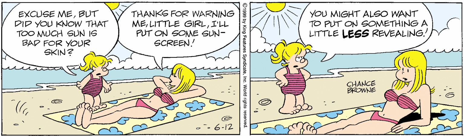 Art OCR: EXCUSE MEBUT DID YOU KNOW THAT TOO MUCH SUN IS BAD FOR YOUR SKIN? THANKS FOR WARNING MEI'LL PUT ON SOME SUN- SCREEN! YOU MIGHT ALSO WANT TO PUT ON SOMETHING A LITTLE LESS REVEALING! CHANCE BROWNE 6-12 ©1999 by King Feature Inc. World rights EXCUSE MEBUT DID YOU KNOW THAT TOO MUCH SUN IS BAD FOR YOUR SKIN? THANKS FOR WARNING MELITTLE GIRLI'LL PUT ON SOME SUN- SCREEN! YOU MIGHT ALSO WANT TO PUT ON SOMETHING A LITTLE LESS REVEALING! CHANCE BROWNE 6-12 ©1999 by King Feature Inc. World rights