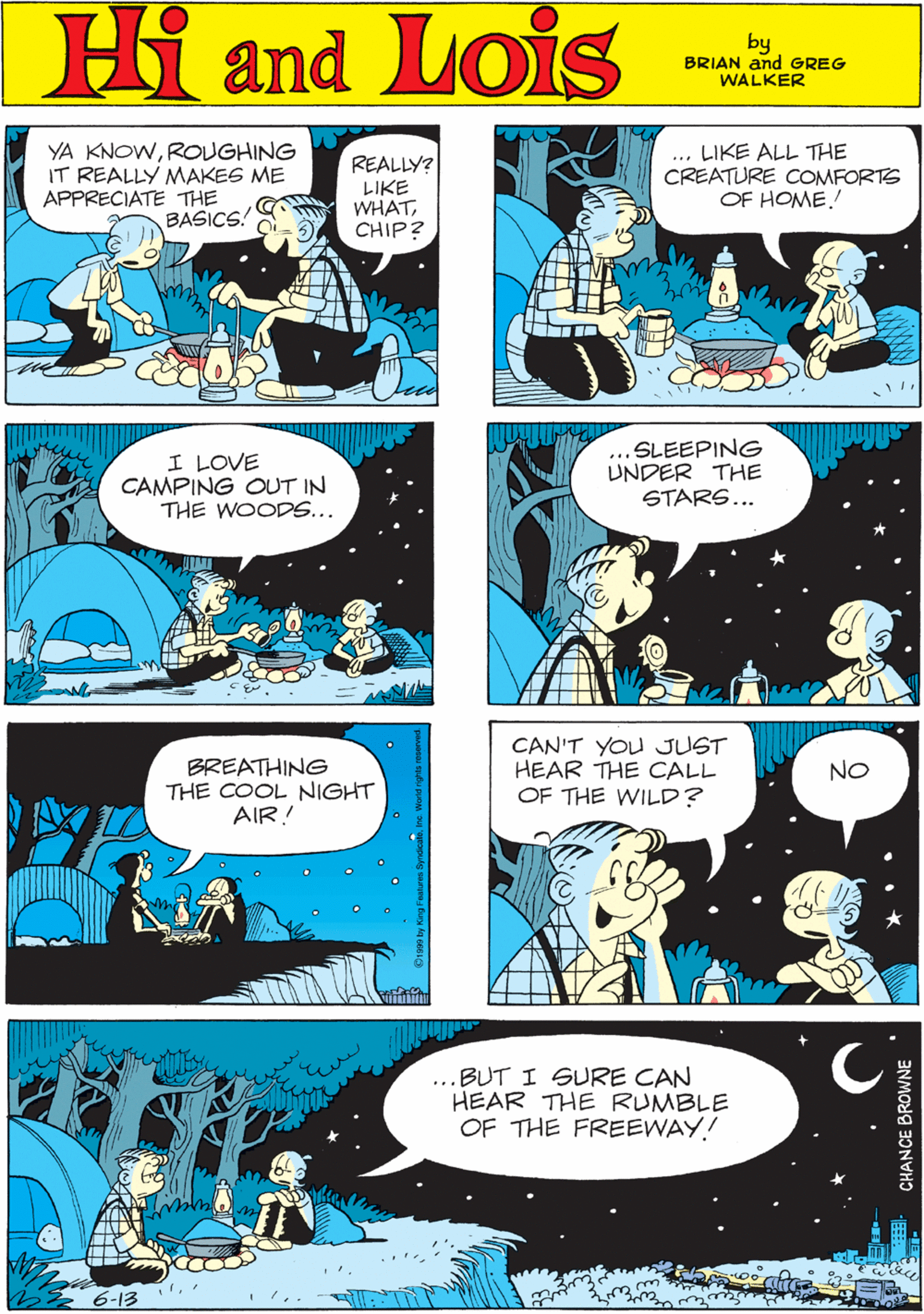 Font OCR: MORT WALKER and DIK BROWNE'S Hi Lois YA KNOWROUGHING IT REALLY MAKES ME APPRECIATE THE BASICS. REALLY? LIKE WHATCHIP? ... LIKE ALL THE CREATURE COOMFORTS OF HOME.! Camd by BRIAN and GREG WALKER I LOVE CAMPING OUT IN THE WOODS... ...SLEEPING UNDER THE STARS... BREATHING THE COOL NIGHT AIR! CAN'T YOU JUST HEAR THE CALL OF THE WILD? NO ...BUT I SURE CAN HEAR THE RUMBLE OF THE FREEWAY! 6-13 CHANCE BROWNE MORT WALKER and DIK BROWNE'S Hi Lois YA KNOWROUGHING IT REALLY MAKES ME APPRECIATE THE BASICS. REALLY? LIKE WHATCHIP? ... LIKE ALL THE CREATURE COOMFORTS OF HOME.! Camd by BRIAN and GREG WALKER I LOVE CAMPING OUT IN THE WOODS... ...SLEEPING UNDER THE STARS... BREATHING THE COOL NIGHT AIR! CAN'T YOU JUST HEAR THE CALL OF THE WILD? NO ...BUT I SURE CAN HEAR THE RUMBLE OF THE FREEWAY! 6-13 CHANCE BROWNE