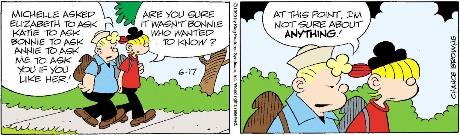 Line OCR: MICHELLE ASKED ELIZABETH TO ASK KATIE TO ASK BONNIE TO ASK ANNIE TO ASK ME TO ASK YOU IF YOU LIKE HER! ARE YOU SURE IT WASN'T BONNIE WHO WANTED TO KNOW ? AT THIS POINTI'M NOT SURE ABOUT ANYTHING. 6-17 ©1999 by King Features SyndicateInc. World rights reserved. CHANCE BROWNE MICHELLE ASKED ELIZABETH TO ASK KATIE TO ASK BONNIE TO ASK ANNIE TO ASK ME TO ASK YOU IF YOU LIKE HER! ARE YOU SURE IT WASN'T BONNIE WHO WANTED TO KNOW ? AT THIS POINTI'M NOT SURE ABOUT ANYTHING. 6-17 ©1999 by King Features SyndicateInc. World rights reserved. CHANCE BROWNE