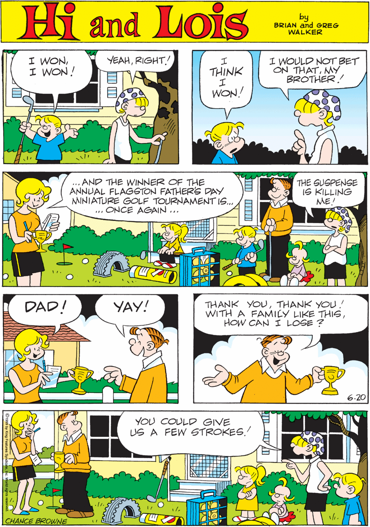 Sharing OCR: MORT WALKER and DIK BROWNE'S I WONI WON! YEAH! Hi Lois ? THINK I WOULD NOT BET ON THATNY BROTHER! and I. WON! by BRIAN and GREG WALKER ... AND THE WINNER OF THE ANNUAL FLAGSTON FATHER'S DAY MINIATURE GOLF TOURNAMENT IS.. ... ONCE AGAIN ... THE SUSPENSE IS KILLING ME! DAD! YAY! THANK YOUTHANK YOU! WITH A FAMILY LIKE THISHOW CAN I LOSE ? YOU COULD GIVE US A FEW STROKES.! 6.20 CHANCE BROWNE MORT WALKER and DIK BROWNE'S I WONI WON! YEAH! Hi Lois ? THINK I WOULD NOT BET ON THATNY BROTHER! and I. WON! by BRIAN and GREG WALKER ... AND THE WINNER OF THE ANNUAL FLAGSTON FATHER'S DAY MINIATURE GOLF TOURNAMENT IS.. ... ONCE AGAIN ... THE SUSPENSE IS KILLING ME! DAD! YAY! THANK YOUTHANK YOU! WITH A FAMILY LIKE THISHOW CAN I LOSE ? YOU COULD GIVE US A FEW STROKES.! 6.20 CHANCE BROWNE